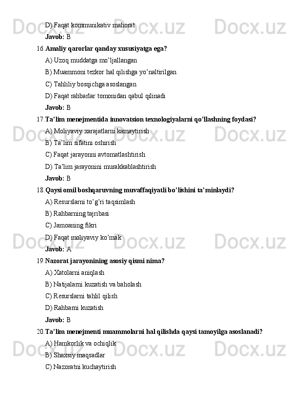 D) Faqat kommunikativ mahorat
Javob:  B
16. Amaliy qarorlar qanday xususiyatga ega?
A) Uzoq muddatga mo’ljallangan
B) Muammoni tezkor hal qilishga yo’naltirilgan
C) Tahliliy bosqichga asoslangan
D) Faqat rahbarlar tomonidan qabul qilinadi
Javob:  B
17. Ta’lim menejmentida innovatsion texnologiyalarni qo’llashning foydasi?
A) Moliyaviy xarajatlarni kamaytirish
B) Ta’lim sifatini oshirish
C) Faqat jarayonni avtomatlashtirish
D) Ta’lim jarayonini murakkablashtirish
Javob:  B
18. Qaysi omil boshqaruvning muvaffaqiyatli bo’lishini ta’minlaydi?
A) Resurslarni to’g’ri taqsimlash
B) Rahbarning tajribasi
C) Jamoaning fikri
D) Faqat moliyaviy ko’mak
Javob:  A
19. Nazorat jarayonining asosiy qismi nima?
A) Xatolarni aniqlash
B) Natijalarni kuzatish va baholash
C) Resurslarni tahlil qilish
D) Rahbarni kuzatish
Javob:  B
20. Ta’lim menejmenti muammolarni hal qilishda qaysi tamoyilga asoslanadi?
A) Hamkorlik va ochiqlik
B) Shaxsiy maqsadlar
C) Nazoratni kuchaytirish 