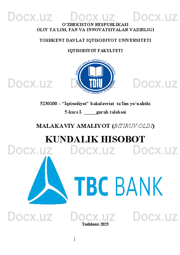 1O ʻ ZBEKISTON RESPUBLIKASI
OLIY TA’LIM,  FAN VA INNOVATSIYALAR  VAZIRLIGI
TOSHKENT  DAVLAT IQTISODIYOT UNIVERSITETI
IQTISODIYOT FAKULTETI
5230100 – “Iqtisodiyot” bakalavriat  ta’lim yo‘nalishi
5 -kurs I- _____guruh talabasi 
MALAKAVIY AMALIYOT  ( BITIRUV OLDI ) 
KUNDALIK HISOBOT
Toshkent - 2025 
