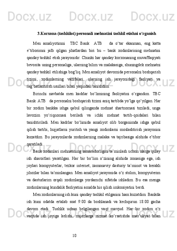 103. Korxona (tashkilot) personali mehnatini tashkil etishni o‘rganish
Men   amaliyotimni     TBC   Bank     ATB       da   o‘tar   ekanman,   eng   katta
e’tiborimni   jalb   qilgan   jihatlardan   biri   bu   –   bank   xodimlarining   mehnatini
qanday tashkil etish jarayonidir. Chunki har qanday korxonaning muvaffaqiyati
bevosita uning personaliga, ularning bilim va malakasiga, shuningdek mehnatni
qanday tashkil etilishiga bog‘liq. Men amaliyot davomida personalni boshqarish
tizimi,   xodimlarning   vazifalari,   ularning   ish   jarayonidagi   faoliyati   va
rag‘batlantirish usullari bilan yaqindan tanishdim.
Birinchi   navbatda   men   kadrlar   bo‘limining   faoliyatini   o‘rgandim.   TBC
Bank  ATB    da personalni boshqarish tizimi aniq tartibda yo‘lga qo‘yilgan. Har
bir   xodim   bankka   ishga   qabul   qilinganda   mehnat   shartnomasi   tuziladi,   unga
lavozim   yo‘riqnomasi   beriladi   va   ichki   mehnat   tartib-qoidalari   bilan
tanishtiriladi.   Men   kadrlar   bo‘limida   amaliyot   olib   borganimda   ishga   qabul
qilish   tartibi,   hujjatlarni   yuritish   va   yangi   xodimlarni   moslashtirish   jarayonini
kuzatdim.   Bu   jarayonlarda   xodimlarning   malaka   va   tajribasiga   alohida   e’tibor
qaratiladi.
Bank xodimlari mehnatining samaradorligini ta’minlash uchun ularga qulay
ish   sharoitlari   yaratilgan.   Har   bir   bo‘lim   o‘zining   alohida   xonasiga   ega,   ish
joylari   kompyuterlar,   tezkor   internet,   zamonaviy   dasturiy   ta’minot   va   kerakli
jihozlar bilan ta’minlangan. Men amaliyot jarayonida o‘z stolim, kompyuterim
va   dasturlarim   orqali   xodimlarga   yordamchi   sifatida   ishladim.   Bu   esa   menga
xodimlarning kundalik faoliyatini amalda his qilish imkoniyatini berdi.
Men xodimlarning ish kuni qanday tashkil etilganini ham kuzatdim. Bankda
ish   kuni   odatda   ertalab   soat   9:00   da   boshlanadi   va   kechqurun   18:00   gacha
davom   etadi.   Tushlik   uchun   belgilangan   vaqt   mavjud.   Har   bir   xodim   o‘z
vaqtida   ish   joyiga   kelishi,   mijozlarga   xizmat   ko‘rsatishda   mas’uliyat   bilan 