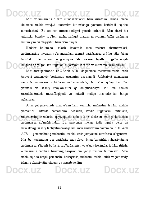 13Men   xodimlarning   o‘zaro   munosabatlarini   ham   kuzatdim.   Jamoa   ichida
do‘stona   muhit   mavjud,   xodimlar   bir-birlariga   yordam   berishadi,   tajriba
almashishadi.   Bu   esa   ish   samaradorligini   yanada   oshiradi.   Men   shuni   his
qildimki,   bunday   sog‘lom   muhit   nafaqat   mehnat   jarayonini,   balki   bankning
umumiy muvaffaqiyatini ham ta’minlaydi.
Kadrlar   bo‘limida   ishlash   davomida   men   mehnat   shartnomalari,
xodimlarning   lavozim   yo‘riqnomalari,   xizmat   vazifalariga   oid   hujjatlar   bilan
tanishdim.   Har   bir   xodimning   aniq   vazifalari   va   mas’uliyatlari   hujjatlar   orqali
belgilab qo‘yilgan. Bu hujjatlar ish jarayonida tartib va intizomni ta’minlaydi.
Men kuzatganimdek,  TBC Bank  ATB     da personal mehnatini tashkil etish
jarayoni   zamonaviy   boshqaruv   usullariga   asoslanadi.   Rahbariyat   muntazam
ravishda   xodimlarning   fikrlarini   inobatga   oladi,   ular   uchun   qulay   sharoitlar
yaratadi   va   kasbiy   rivojlanishini   qo‘llab-quvvatlaydi.   Bu   esa   bankni
mamlakatimizda   muvaffaqiyatli   va   nufuzli   moliya   institutlaridan   biriga
aylantiradi.
Amaliyot   jarayonida   men   o‘zim   ham   xodimlar   mehnatini   tashkil   etishda
yordamchi   sifatida   qatnashdim.   Masalan,   kredit   hujjatlarini   tartiblash,
mijozlarning   arizalarini   qayd   qilish,   axborotlarni   elektron   tizimga   kiritishda
xodimlarga   ko‘maklashdim.   Bu   jarayonlar   menga   katta   tajriba   berdi   va
kelajakdagi kasbiy faoliyatimda asqotadi. men amaliyotim davomida  TBC Bank
ATB         personalining   mehnatini   tashkil   etish   jarayonini   atroflicha   o‘rgandim.
Har   bir   xodimning   o‘z   vazifasini   mas’uliyat   bilan   bajarishi,   rahbariyatning
xodimlarga e’tiborli bo‘lishi, rag‘batlantirish va o‘quv-treninglar tashkil etilishi
–   bularning   barchasi   bankning   barqaror   faoliyat   yuritishini   ta’minlaydi.   Men
ushbu tajriba orqali  personalni  boshqarish, mehnatni  tashkil  etish va  jamoaviy
ishning ahamiyatini chuqurroq anglab yetdim. 