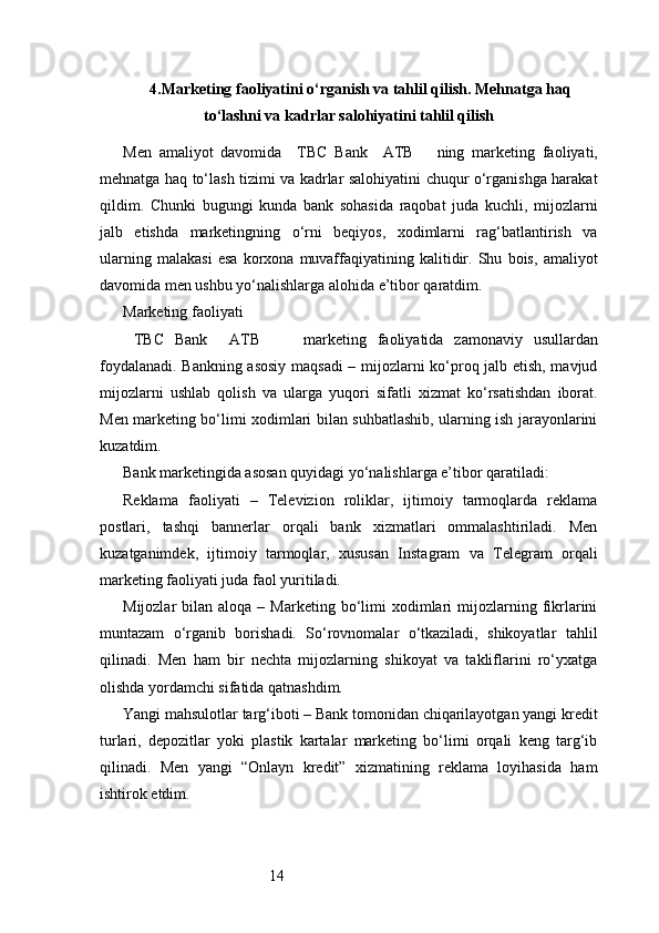 144. Marketing faoliyatini o‘rganish va tahlil qilish. Mehnatga haq
to‘lashni va kadrlar salohiyatini tahlil qilish
Men   amaliyot   davomida     TBC   Bank     ATB       ning   marketing   faoliyati,
mehnatga haq to‘lash tizimi va kadrlar salohiyatini chuqur o‘rganishga harakat
qildim.   Chunki   bugungi   kunda   bank   sohasida   raqobat   juda   kuchli,   mijozlarni
jalb   etishda   marketingning   o‘rni   beqiyos,   xodimlarni   rag‘batlantirish   va
ularning   malakasi   esa   korxona   muvaffaqiyatining   kalitidir.   Shu   bois,   amaliyot
davomida men ushbu yo‘nalishlarga alohida e’tibor qaratdim.
Marketing faoliyati
  TBC   Bank     ATB         marketing   faoliyatida   zamonaviy   usullardan
foydalanadi. Bankning asosiy maqsadi  – mijozlarni ko‘proq jalb etish, mavjud
mijozlarni   ushlab   qolish   va   ularga   yuqori   sifatli   xizmat   ko‘rsatishdan   iborat.
Men marketing bo‘limi xodimlari bilan suhbatlashib, ularning ish jarayonlarini
kuzatdim.
Bank marketingida asosan quyidagi yo‘nalishlarga e’tibor qaratiladi:
Reklama   faoliyati   –   Televizion   roliklar,   ijtimoiy   tarmoqlarda   reklama
postlari,   tashqi   bannerlar   orqali   bank   xizmatlari   ommalashtiriladi.   Men
kuzatganimdek,   ijtimoiy   tarmoqlar,   xususan   Instagram   va   Telegram   orqali
marketing faoliyati juda faol yuritiladi.
Mijozlar   bilan  aloqa  –  Marketing  bo‘limi   xodimlari  mijozlarning  fikrlarini
muntazam   o‘rganib   borishadi.   So‘rovnomalar   o‘tkaziladi,   shikoyatlar   tahlil
qilinadi.   Men   ham   bir   nechta   mijozlarning   shikoyat   va   takliflarini   ro‘yxatga
olishda yordamchi sifatida qatnashdim.
Yangi mahsulotlar targ‘iboti – Bank tomonidan chiqarilayotgan yangi kredit
turlari,   depozitlar   yoki   plastik   kartalar   marketing   bo‘limi   orqali   keng   targ‘ib
qilinadi.   Men   yangi   “Onlayn   kredit”   xizmatining   reklama   loyihasida   ham
ishtirok etdim. 