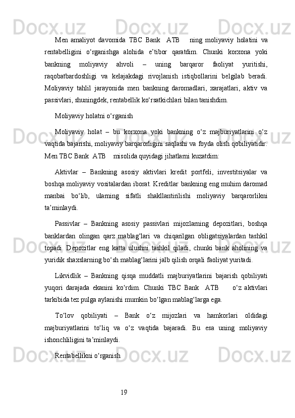 19Men   amaliyot   davomida   TBC   Bank     ATB       ning   moliyaviy   holatini   va
rentabelligini   o‘rganishga   alohida   e’tibor   qaratdim.   Chunki   korxona   yoki
bankning   moliyaviy   ahvoli   –   uning   barqaror   faoliyat   yuritishi,
raqobatbardoshligi   va   kelajakdagi   rivojlanish   istiqbollarini   belgilab   beradi.
Moliyaviy   tahlil   jarayonida   men   bankning   daromadlari,   xarajatlari,   aktiv   va
passivlari, shuningdek, rentabellik ko‘rsatkichlari bilan tanishdim.
Moliyaviy holatni o‘rganish
Moliyaviy   holat   –   bu   korxona   yoki   bankning   o‘z   majburiyatlarini   o‘z
vaqtida bajarishi, moliyaviy barqarorligini saqlashi va foyda olish qobiliyatidir.
Men  TBC Bank  ATB     misolida quyidagi jihatlarni kuzatdim:
Aktivlar   –   Bankning   asosiy   aktivlari   kredit   portfeli,   investitsiyalar   va
boshqa moliyaviy vositalardan iborat. Kreditlar bankning eng muhim daromad
manbai   bo‘lib,   ularning   sifatli   shakllantirilishi   moliyaviy   barqarorlikni
ta’minlaydi.
Passivlar   –   Bankning   asosiy   passivlari   mijozlarning   depozitlari,   boshqa
banklardan   olingan   qarz   mablag‘lari   va   chiqarilgan   obligatsiyalardan   tashkil
topadi.   Depozitlar   eng   katta   ulushni   tashkil   qiladi,   chunki   bank   aholining   va
yuridik shaxslarning bo‘sh mablag‘larini jalb qilish orqali faoliyat yuritadi.
Likvidlik   –   Bankning   qisqa   muddatli   majburiyatlarini   bajarish   qobiliyati
yuqori   darajada   ekanini   ko‘rdim.   Chunki   TBC   Bank     ATB         o‘z   aktivlari
tarkibida tez pulga aylanishi mumkin bo‘lgan mablag‘larga ega.
To‘lov   qobiliyati   –   Bank   o‘z   mijozlari   va   hamkorlari   oldidagi
majburiyatlarini   to‘liq   va   o‘z   vaqtida   bajaradi.   Bu   esa   uning   moliyaviy
ishonchliligini ta’minlaydi.
Rentabellikni o‘rganish 