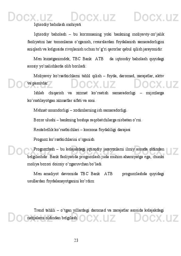 23Iqtisodiy baholash mohiyati
Iqtisodiy   baholash   –   bu   korxonaning   yoki   bankning   moliyaviy-xo‘jalik
faoliyatini   har   tomonlama   o‘rganish,   resurslardan   foydalanish   samaradorligini
aniqlash va kelgusida rivojlanish uchun to‘g‘ri qarorlar qabul qilish jarayonidir.
Men   kuzatganimdek,   TBC   Bank     ATB       da   iqtisodiy   baholash   quyidagi
asosiy yo‘nalishlarda olib boriladi:
Moliyaviy   ko‘rsatkichlarni   tahlil   qilish   –   foyda,   daromad,   xarajatlar,   aktiv
va passivlar.
Ishlab   chiqarish   va   xizmat   ko‘rsatish   samaradorligi   –   mijozlarga
ko‘rsatilayotgan xizmatlar sifati va soni.
Mehnat unumdorligi – xodimlarning ish samaradorligi.
Bozor ulushi – bankning boshqa raqobatchilarga nisbatan o‘rni.
Rentabellik ko‘rsatkichlari – korxona foydaliligi darajasi
Prognoz ko‘rsatkichlarini o‘rganish
Prognozlash   –   bu   kelajakdagi   iqtisodiy   jarayonlarni   ilmiy   asosda   oldindan
belgilashdir. Bank faoliyatida prognozlash juda muhim ahamiyatga ega, chunki
moliya bozori doimiy o‘zgaruvchan bo‘ladi.
Men   amaliyot   davomida   TBC   Bank     ATB         prognozlashda   quyidagi
usullardan foydalanayotganini ko‘rdim:
Trend   tahlili   –  o‘tgan  yillardagi   daromad   va   xarajatlar   asosida   kelajakdagi
natijalarni oldindan belgilash. 
