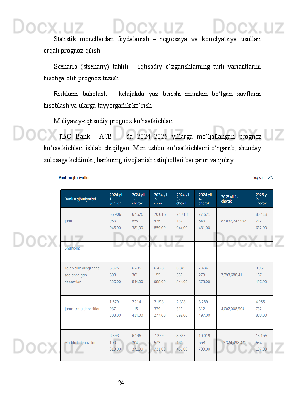24Statistik   modellardan   foydalanish   –   regressiya   va   korrelyatsiya   usullari
orqali prognoz qilish.
Scenario   (stsenariy)   tahlili   –   iqtisodiy   o‘zgarishlarning   turli   variantlarini
hisobga olib prognoz tuzish.
Risklarni   baholash   –   kelajakda   yuz   berishi   mumkin   bo‘lgan   xavflarni
hisoblash va ularga tayyorgarlik ko‘rish.
Moliyaviy-iqtisodiy prognoz ko‘rsatkichlari
  TBC   Bank     ATB       da   2024–2025   yillarga   mo‘ljallangan   prognoz
ko‘rsatkichlari  ishlab chiqilgan. Men ushbu ko‘rsatkichlarni o‘rganib, shunday
xulosaga keldimki, bankning rivojlanish istiqbollari barqaror va ijobiy. 