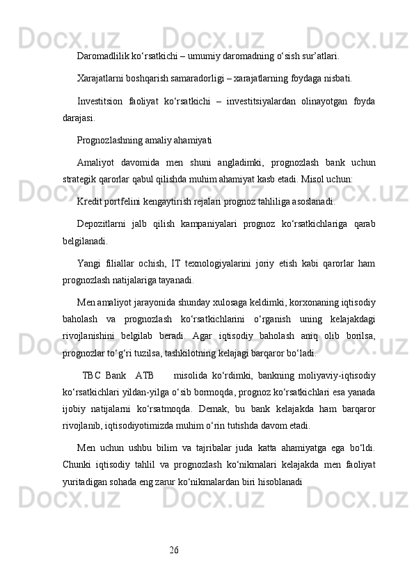26Daromadlilik ko‘rsatkichi – umumiy daromadning o‘sish sur’atlari.
Xarajatlarni boshqarish samaradorligi – xarajatlarning foydaga nisbati.
Investitsion   faoliyat   ko‘rsatkichi   –   investitsiyalardan   olinayotgan   foyda
darajasi.
Prognozlashning amaliy ahamiyati
Amaliyot   davomida   men   shuni   angladimki,   prognozlash   bank   uchun
strategik qarorlar qabul qilishda muhim ahamiyat kasb etadi. Misol uchun:
Kredit portfelini kengaytirish rejalari prognoz tahliliga asoslanadi.
Depozitlarni   jalb   qilish   kampaniyalari   prognoz   ko‘rsatkichlariga   qarab
belgilanadi.
Yangi   filiallar   ochish,   IT   texnologiyalarini   joriy   etish   kabi   qarorlar   ham
prognozlash natijalariga tayanadi.
Men amaliyot jarayonida shunday xulosaga keldimki, korxonaning iqtisodiy
baholash   va   prognozlash   ko‘rsatkichlarini   o‘rganish   uning   kelajakdagi
rivojlanishini   belgilab   beradi.   Agar   iqtisodiy   baholash   aniq   olib   borilsa,
prognozlar to‘g‘ri tuzilsa, tashkilotning kelajagi barqaror bo‘ladi.
  TBC   Bank     ATB         misolida   ko‘rdimki,   bankning   moliyaviy-iqtisodiy
ko‘rsatkichlari yildan-yilga o‘sib bormoqda, prognoz ko‘rsatkichlari esa yanada
ijobiy   natijalarni   ko‘rsatmoqda.   Demak,   bu   bank   kelajakda   ham   barqaror
rivojlanib, iqtisodiyotimizda muhim o‘rin tutishda davom etadi.
Men   uchun   ushbu   bilim   va   tajribalar   juda   katta   ahamiyatga   ega   bo‘ldi.
Chunki   iqtisodiy   tahlil   va   prognozlash   ko‘nikmalari   kelajakda   men   faoliyat
yuritadigan sohada eng zarur ko‘nikmalardan biri hisoblanadi 