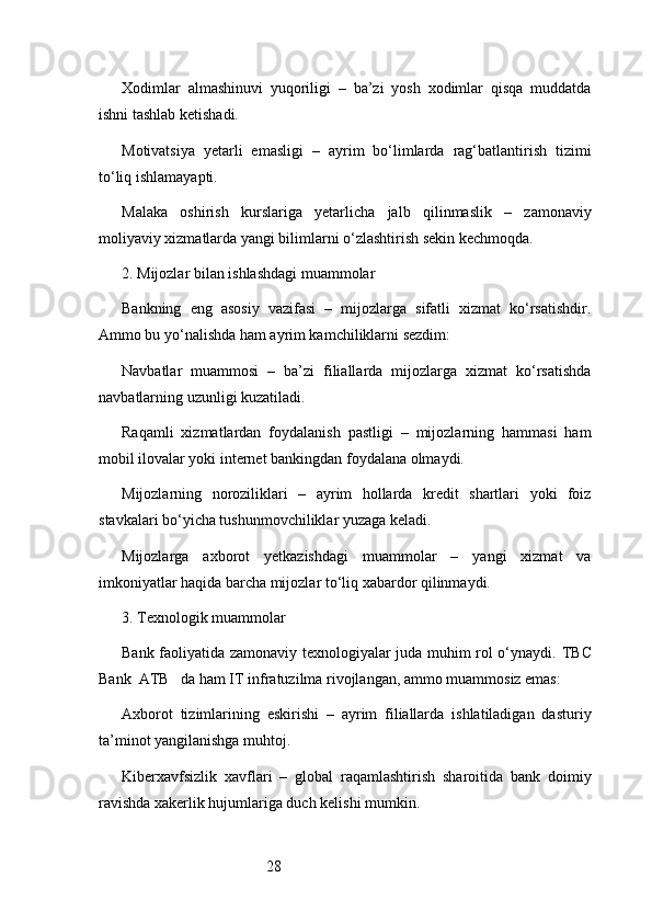 28Xodimlar   almashinuvi   yuqoriligi   –   ba’zi   yosh   xodimlar   qisqa   muddatda
ishni tashlab ketishadi.
Motivatsiya   yetarli   emasligi   –   ayrim   bo‘limlarda   rag‘batlantirish   tizimi
to‘liq ishlamayapti.
Malaka   oshirish   kurslariga   yetarlicha   jalb   qilinmaslik   –   zamonaviy
moliyaviy xizmatlarda yangi bilimlarni o‘zlashtirish sekin kechmoqda.
2. Mijozlar bilan ishlashdagi muammolar
Bankning   eng   asosiy   vazifasi   –   mijozlarga   sifatli   xizmat   ko‘rsatishdir.
Ammo bu yo‘nalishda ham ayrim kamchiliklarni sezdim:
Navbatlar   muammosi   –   ba’zi   filiallarda   mijozlarga   xizmat   ko‘rsatishda
navbatlarning uzunligi kuzatiladi.
Raqamli   xizmatlardan   foydalanish   pastligi   –   mijozlarning   hammasi   ham
mobil ilovalar yoki internet bankingdan foydalana olmaydi.
Mijozlarning   noroziliklari   –   ayrim   hollarda   kredit   shartlari   yoki   foiz
stavkalari bo‘yicha tushunmovchiliklar yuzaga keladi.
Mijozlarga   axborot   yetkazishdagi   muammolar   –   yangi   xizmat   va
imkoniyatlar haqida barcha mijozlar to‘liq xabardor qilinmaydi.
3. Texnologik muammolar
Bank faoliyatida zamonaviy texnologiyalar juda muhim rol o‘ynaydi.   TBC
Bank  ATB    da ham IT infratuzilma rivojlangan, ammo muammosiz emas:
Axborot   tizimlarining   eskirishi   –   ayrim   filiallarda   ishlatiladigan   dasturiy
ta’minot yangilanishga muhtoj.
Kiberxavfsizlik   xavflari   –   global   raqamlashtirish   sharoitida   bank   doimiy
ravishda xakerlik hujumlariga duch kelishi mumkin. 