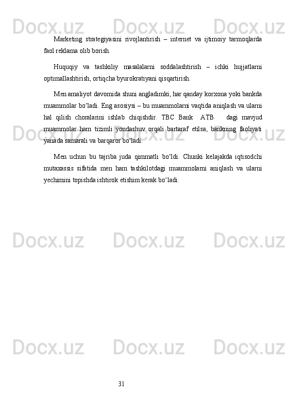 31Marketing   strategiyasini   rivojlantirish   –   internet   va   ijtimoiy   tarmoqlarda
faol reklama olib borish.
Huquqiy   va   tashkiliy   masalalarni   soddalashtirish   –   ichki   hujjatlarni
optimallashtirish, ortiqcha byurokratiyani qisqartirish.
Men amaliyot davomida shuni angladimki, har qanday korxona yoki bankda
muammolar bo‘ladi. Eng asosiysi – bu muammolarni vaqtida aniqlash va ularni
hal   qilish   choralarini   ishlab   chiqishdir.   TBC   Bank     ATB       dagi   mavjud
muammolar   ham   tizimli   yondashuv   orqali   bartaraf   etilsa,   bankning   faoliyati
yanada samarali va barqaror bo‘ladi.
Men   uchun   bu   tajriba   juda   qimmatli   bo‘ldi.   Chunki   kelajakda   iqtisodchi
mutaxassis   sifatida   men   ham   tashkilotdagi   muammolarni   aniqlash   va   ularni
yechimini topishda ishtirok etishim kerak bo‘ladi. 