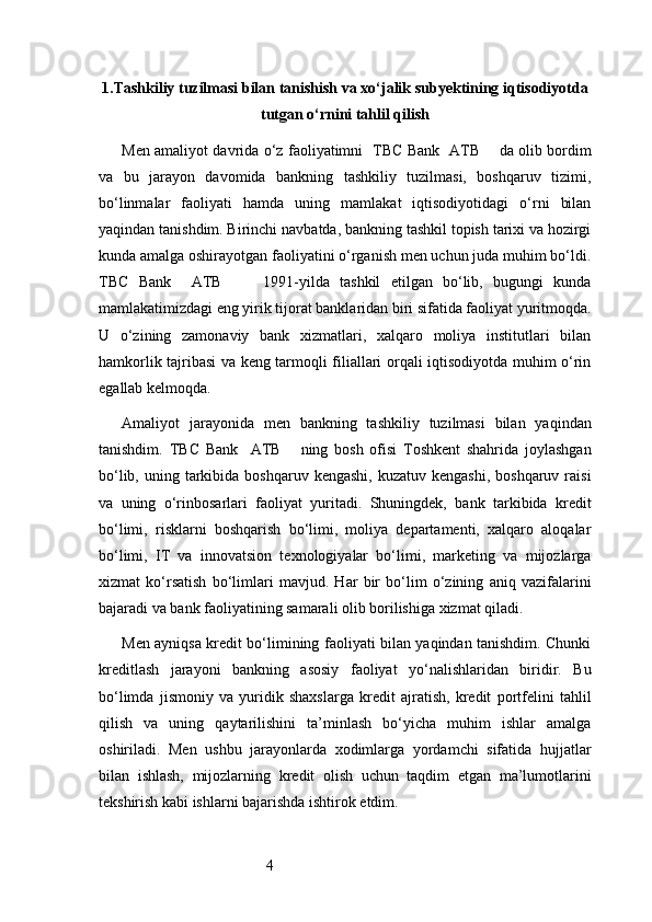 41. Tashkiliy tuzilmasi bilan tanishish va xo‘jalik subyektining iqtisodiyotda
tutgan o‘rnini tahlil qilish
Men amaliyot davrida o‘z faoliyatimni     TBC Bank   ATB         da olib bordim
va   bu   jarayon   davomida   bankning   tashkiliy   tuzilmasi,   boshqaruv   tizimi,
bo‘linmalar   faoliyati   hamda   uning   mamlakat   iqtisodiyotidagi   o‘rni   bilan
yaqindan tanishdim. Birinchi navbatda, bankning tashkil topish tarixi va hozirgi
kunda amalga oshirayotgan faoliyatini o‘rganish men uchun juda muhim bo‘ldi.
TBC   Bank     ATB         1991-yilda   tashkil   etilgan   bo‘lib,   bugungi   kunda
mamlakatimizdagi eng yirik tijorat banklaridan biri sifatida faoliyat yuritmoqda.
U   o‘zining   zamonaviy   bank   xizmatlari,   xalqaro   moliya   institutlari   bilan
hamkorlik tajribasi va keng tarmoqli filiallari orqali iqtisodiyotda muhim o‘rin
egallab kelmoqda.
Amaliyot   jarayonida   men   bankning   tashkiliy   tuzilmasi   bilan   yaqindan
tanishdim.   TBC   Bank     ATB       ning   bosh   ofisi   Toshkent   shahrida   joylashgan
bo‘lib,  uning tarkibida boshqaruv  kengashi,  kuzatuv  kengashi,  boshqaruv  raisi
va   uning   o‘rinbosarlari   faoliyat   yuritadi.   Shuningdek,   bank   tarkibida   kredit
bo‘limi,   risklarni   boshqarish   bo‘limi,   moliya   departamenti,   xalqaro   aloqalar
bo‘limi,   IT   va   innovatsion   texnologiyalar   bo‘limi,   marketing   va   mijozlarga
xizmat   ko‘rsatish   bo‘limlari   mavjud.   Har   bir   bo‘lim   o‘zining   aniq   vazifalarini
bajaradi va bank faoliyatining samarali olib borilishiga xizmat qiladi.
Men ayniqsa kredit bo‘limining faoliyati bilan yaqindan tanishdim. Chunki
kreditlash   jarayoni   bankning   asosiy   faoliyat   yo‘nalishlaridan   biridir.   Bu
bo‘limda   jismoniy   va   yuridik   shaxslarga   kredit   ajratish,   kredit   portfelini   tahlil
qilish   va   uning   qaytarilishini   ta’minlash   bo‘yicha   muhim   ishlar   amalga
oshiriladi.   Men   ushbu   jarayonlarda   xodimlarga   yordamchi   sifatida   hujjatlar
bilan   ishlash,   mijozlarning   kredit   olish   uchun   taqdim   etgan   ma’lumotlarini
tekshirish kabi ishlarni bajarishda ishtirok etdim. 