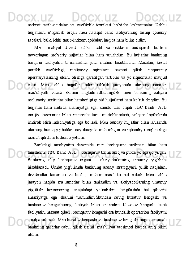 8mehnat   tartib-qoidalari   va   xavfsizlik   texnikasi   bo‘yicha   ko‘rsatmalar.   Ushbu
hujjatlarni   o‘rganish   orqali   men   nafaqat   bank   faoliyatining   tashqi   qonuniy
asoslari, balki ichki tartib-intizom qoidalari haqida ham bilim oldim.
Men   amaliyot   davrida   ichki   audit   va   risklarni   boshqarish   bo‘limi
tayyorlagan   me’yoriy   hujjatlar   bilan   ham   tanishdim.   Bu   hujjatlar   bankning
barqaror   faoliyatini   ta’minlashda   juda   muhim   hisoblanadi.   Masalan,   kredit
portfeli   xavfsizligi,   moliyaviy   oqimlarni   nazorat   qilish,   noqonuniy
operatsiyalarning   oldini   olishga   qaratilgan   tartiblar   va   yo‘riqnomalar   mavjud
ekan.   Men   ushbu   hujjatlar   bilan   ishlash   jarayonida   ularning   naqadar
mas’uliyatli   vazifa   ekanini   angladim.Shuningdek,   men   bankning   xalqaro
moliyaviy institutlar bilan hamkorligiga oid hujjatlarni ham ko‘rib chiqdim. Bu
hujjatlar   ham   alohida   ahamiyatga   ega,   chunki   ular   orqali   TBC   Bank     ATB
xorijiy   investorlar   bilan   munosabatlarni   mustahkamlash,   xalqaro   loyihalarda
ishtirok   etish   imkoniyatiga   ega   bo‘ladi.   Men   bunday   hujjatlar   bilan   ishlashda
ularning  huquqiy  jihatdan  qay   darajada   muhimligini  va  iqtisodiy  rivojlanishga
xizmat qilishini tushunib yetdim.
Bankdagi   amaliyotim   davomida   men   boshqaruv   tuzilmasi   bilan   ham
tanishdim.  TBC Bank  ATB     boshqaruv tizimi aniq va puxta yo‘lga qo‘yilgan.
Bankning   oliy   boshqaruv   organi   –   aksiyadorlarning   umumiy   yig‘ilishi
hisoblanadi.   Ushbu   yig‘ilishda   bankning   asosiy   strategiyasi,   yillik   natijalari,
dividendlar   taqsimoti   va   boshqa   muhim   masalalar   hal   etiladi.   Men   ushbu
jarayon   haqida   ma’lumotlar   bilan   tanishdim   va   aksiyadorlarning   umumiy
yig‘ilishi   korxonaning   kelajakdagi   yo‘nalishini   belgilashda   hal   qiluvchi
ahamiyatga   ega   ekanini   tushundim.Shundan   so‘ng   kuzatuv   kengashi   va
boshqaruv   kengashining   faoliyati   bilan   tanishdim.   Kuzatuv   kengashi   bank
faoliyatini nazorat qiladi, boshqaruv kengashi esa kundalik operatsion faoliyatni
amalga oshiradi. Men kuzatuv kengashi va boshqaruv kengashi hujjatlari orqali
bankning   qarorlar   qabul   qilish   tizimi,   mas’uliyat   taqsimoti   haqida   aniq   bilim
oldim. 