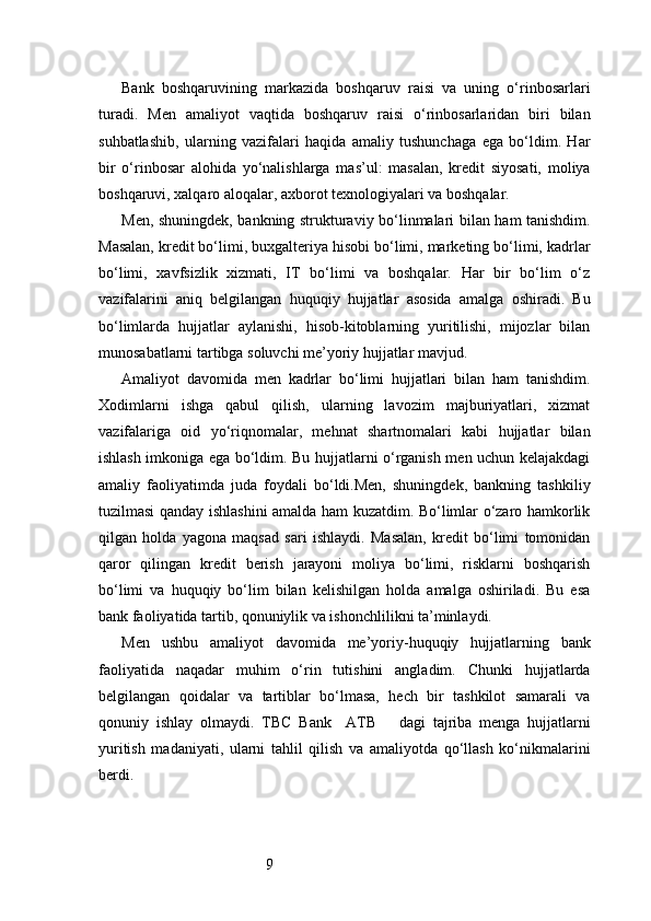 9Bank   boshqaruvining   markazida   boshqaruv   raisi   va   uning   o‘rinbosarlari
turadi.   Men   amaliyot   vaqtida   boshqaruv   raisi   o‘rinbosarlaridan   biri   bilan
suhbatlashib,   ularning   vazifalari   haqida   amaliy   tushunchaga   ega   bo‘ldim.   Har
bir   o‘rinbosar   alohida   yo‘nalishlarga   mas’ul:   masalan,   kredit   siyosati,   moliya
boshqaruvi, xalqaro aloqalar, axborot texnologiyalari va boshqalar.
Men, shuningdek, bankning strukturaviy bo‘linmalari bilan ham tanishdim.
Masalan, kredit bo‘limi, buxgalteriya hisobi bo‘limi, marketing bo‘limi, kadrlar
bo‘limi,   xavfsizlik   xizmati,   IT   bo‘limi   va   boshqalar.   Har   bir   bo‘lim   o‘z
vazifalarini   aniq   belgilangan   huquqiy   hujjatlar   asosida   amalga   oshiradi.   Bu
bo‘limlarda   hujjatlar   aylanishi,   hisob-kitoblarning   yuritilishi,   mijozlar   bilan
munosabatlarni tartibga soluvchi me’yoriy hujjatlar mavjud.
Amaliyot   davomida   men   kadrlar   bo‘limi   hujjatlari   bilan   ham   tanishdim.
Xodimlarni   ishga   qabul   qilish,   ularning   lavozim   majburiyatlari,   xizmat
vazifalariga   oid   yo‘riqnomalar,   mehnat   shartnomalari   kabi   hujjatlar   bilan
ishlash imkoniga ega bo‘ldim. Bu hujjatlarni o‘rganish men uchun kelajakdagi
amaliy   faoliyatimda   juda   foydali   bo‘ldi.Men,   shuningdek,   bankning   tashkiliy
tuzilmasi qanday ishlashini amalda ham kuzatdim. Bo‘limlar o‘zaro hamkorlik
qilgan   holda   yagona   maqsad   sari   ishlaydi.   Masalan,   kredit   bo‘limi   tomonidan
qaror   qilingan   kredit   berish   jarayoni   moliya   bo‘limi,   risklarni   boshqarish
bo‘limi   va   huquqiy   bo‘lim   bilan   kelishilgan   holda   amalga   oshiriladi.   Bu   esa
bank faoliyatida tartib, qonuniylik va ishonchlilikni ta’minlaydi.
Men   ushbu   amaliyot   davomida   me’yoriy-huquqiy   hujjatlarning   bank
faoliyatida   naqadar   muhim   o‘rin   tutishini   angladim.   Chunki   hujjatlarda
belgilangan   qoidalar   va   tartiblar   bo‘lmasa,   hech   bir   tashkilot   samarali   va
qonuniy   ishlay   olmaydi.   TBC   Bank     ATB       dagi   tajriba   menga   hujjatlarni
yuritish   madaniyati,   ularni   tahlil   qilish   va   amaliyotda   qo‘llash   ko‘nikmalarini
berdi. 