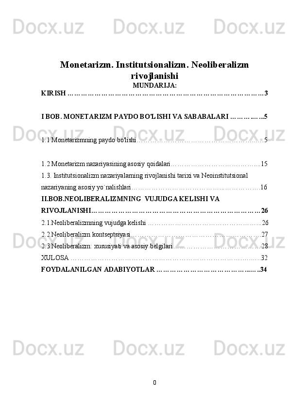 Monetarizm. Institutsionalizm. Neoliberalizm
rivojlanishi
MUNDARIJA:
KIRISH ……………………………………………………………………………3
I BOB. MONETARIZM PAYDO BO'LISHI VA SABABALARI ……….…...5
1.1 Monetarizmning paydo bo'lishi……………………………………………..….5
1.2 Monetarizm nazariyasining asosiy qoidalari………………………….……....15
1.3.  Institutsionalizm  nazariya larning rivojlanishi tarixi  va  Neoinstitutsional 
nazariyaning asosiy yo`nalishlari …………………………………...…………….16
II.BOB. NEOLIBERALIZM NING    VUJUDGA KELISHI VA 
RIVOJLANISHI …………………………………………………………………26
2.1.Neoliberalizmning vujudga kelishi  …………………………………………...26
2.2.Neoliberalizm kontseptsiyasi………………………………………………….27
2.3.Neoliberalizm: xususiyati va asosiy belgilari…………………………………28
XULOSA ………………………………………………………………….….…..32
FOYDALANILGAN ADABIYOTLAR …………………………………...…..34
0 