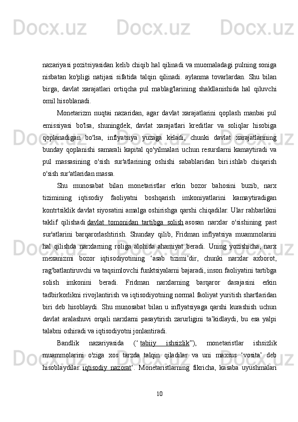 nazariyasi pozitsiyasidan kelib chiqib hal qilinadi va muomaladagi pulning soniga
nisbatan   ko'pligi   natijasi   sifatida   talqin   qilinadi.   aylanma   tovarlardan.   Shu   bilan
birga,   davlat   xarajatlari   ortiqcha   pul   mablag'larining   shakllanishida   hal   qiluvchi
omil hisoblanadi. 
Monetarizm   nuqtai   nazaridan,   agar   davlat   xarajatlarini   qoplash   manbai   pul
emissiyasi   bo'lsa,   shuningdek,   davlat   xarajatlari   kreditlar   va   soliqlar   hisobiga
qoplanadigan   bo'lsa,   inflyatsiya   yuzaga   keladi,   chunki   davlat   xarajatlarining
bunday   qoplanishi   samarali   kapital   qo'yilmalari   uchun   resurslarni   kamaytiradi   va
pul   massasining   o'sish   sur'atlarining   oshishi   sabablaridan   biri.ishlab   chiqarish
o'sish sur'atlaridan massa. 
Shu   munosabat   bilan   monetaristlar   erkin   bozor   bahosini   buzib,   narx
tizimining   iqtisodiy   faoliyatni   boshqarish   imkoniyatlarini   kamaytiradigan
kontrtsiklik davlat siyosatini amalga oshirishga qarshi chiqadilar. Ular rahbarlikni
taklif   qilishadi   davlat   tomonidan   tartibga   solish   asosan   narxlar   o'sishining   past
sur'atlarini   barqarorlashtirish.   Shunday   qilib,   Fridman   inflyatsiya   muammolarini
hal   qilishda   narxlarning   roliga   alohida   ahamiyat   beradi.   Uning   yozishicha,   narx
mexanizmi   bozor   iqtisodiyotining   ‘asab   tizimi’dir,   chunki   narxlar   axborot,
rag'batlantiruvchi va taqsimlovchi funktsiyalarni bajaradi, inson faoliyatini tartibga
solish   imkonini   beradi.   Fridman   narxlarning   barqaror   darajasini   erkin
tadbirkorlikni rivojlantirish va iqtisodiyotning normal faoliyat yuritish shartlaridan
biri   deb   hisoblaydi.   Shu   munosabat   bilan   u   inflyatsiyaga   qarshi   kurashish   uchun
davlat   aralashuvi   orqali   narxlarni   pasaytirish   zarurligini   ta’kidlaydi,   bu   esa   yalpi
talabni oshiradi va iqtisodiyotni jonlantiradi.
Bandlik   nazariyasida   (‘   tabiiy   ishsizlik ”),   monetaristlar   ishsizlik
muammolarini   o'ziga   xos   tarzda   talqin   qiladilar   va   uni   maxsus   ‘vosita’   deb
hisoblaydilar.   iqtisodiy   nazorat ‘.   Monetaristlarning   fikricha,   kasaba   uyushmalari
10 