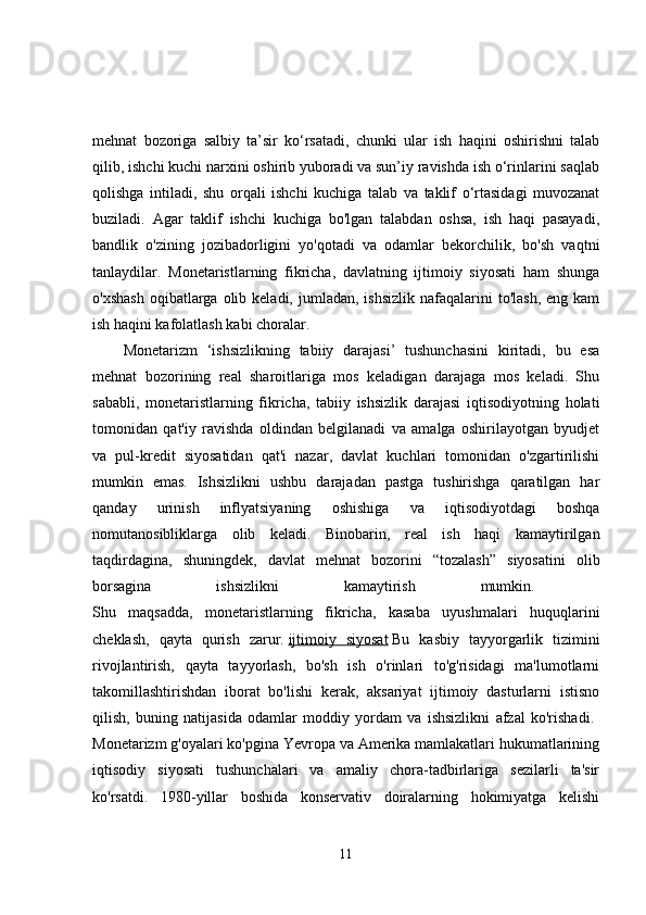 mehnat   bozoriga   salbiy   ta’sir   ko‘rsatadi,   chunki   ular   ish   haqini   oshirishni   talab
qilib, ishchi kuchi narxini oshirib yuboradi va sun’iy ravishda ish o‘rinlarini saqlab
qolishga   intiladi,   shu   orqali   ishchi   kuchiga   talab   va   taklif   o‘rtasidagi   muvozanat
buziladi.   Agar   taklif   ishchi   kuchiga   bo'lgan   talabdan   oshsa,   ish   haqi   pasayadi,
bandlik   o'zining   jozibadorligini   yo'qotadi   va   odamlar   bekorchilik,   bo'sh   vaqtni
tanlaydilar.   Monetaristlarning   fikricha,   davlatning   ijtimoiy   siyosati   ham   shunga
o'xshash   oqibatlarga  olib keladi,  jumladan,  ishsizlik  nafaqalarini  to'lash,  eng  kam
ish haqini kafolatlash kabi choralar. 
Monetarizm   ‘ishsizlikning   tabiiy   darajasi’   tushunchasini   kiritadi,   bu   esa
mehnat   bozorining   real   sharoitlariga   mos   keladigan   darajaga   mos   keladi.   Shu
sababli,   monetaristlarning   fikricha,   tabiiy   ishsizlik   darajasi   iqtisodiyotning   holati
tomonidan   qat'iy   ravishda   oldindan   belgilanadi   va   amalga   oshirilayotgan   byudjet
va   pul-kredit   siyosatidan   qat'i   nazar,   davlat   kuchlari   tomonidan   o'zgartirilishi
mumkin   emas.   Ishsizlikni   ushbu   darajadan   pastga   tushirishga   qaratilgan   har
qanday   urinish   inflyatsiyaning   oshishiga   va   iqtisodiyotdagi   boshqa
nomutanosibliklarga   olib   keladi.   Binobarin,   real   ish   haqi   kamaytirilgan
taqdirdagina,   shuningdek,   davlat   mehnat   bozorini   “tozalash”   siyosatini   olib
borsagina   ishsizlikni   kamaytirish   mumkin.  
Shu   maqsadda,   monetaristlarning   fikricha,   kasaba   uyushmalari   huquqlarini
cheklash,   qayta   qurish   zarur.   ijtimoiy   siyosat   Bu   kasbiy   tayyorgarlik   tizimini
rivojlantirish,   qayta   tayyorlash,   bo'sh   ish   o'rinlari   to'g'risidagi   ma'lumotlarni
takomillashtirishdan   iborat   bo'lishi   kerak,   aksariyat   ijtimoiy   dasturlarni   istisno
qilish,   buning   natijasida   odamlar   moddiy   yordam   va   ishsizlikni   afzal   ko'rishadi.  
Monetarizm g'oyalari ko'pgina Yevropa va Amerika mamlakatlari hukumatlarining
iqtisodiy   siyosati   tushunchalari   va   amaliy   chora-tadbirlariga   sezilarli   ta'sir
ko'rsatdi.   1980-yillar   boshida   konservativ   doiralarning   hokimiyatga   kelishi
11 