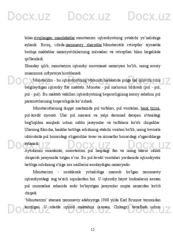 bilan   rivojlangan   mamlakatlar   monetarizm   iqtisodiyotning   yetakchi   yo‘nalishiga
aylandi.   Biroq,   ichida   zamonaviy   sharoitlar   Monetaristik   retseptlar   siyosatda
boshqa   maktablar   nazariyotchilarining   xulosalari   va   retseptlari   bilan   birgalikda
qo'llaniladi.  
Shunday   qilib,   monetarizm   iqtisodiy   muvozanat   nazariyasi   bo'lib,   uning   asosiy
muammosi inflyatsiya hisoblanadi. 
Monetarizm - bu iqtisodiyotning tebranish harakatida pulga hal qiluvchi rolni
belgilaydigan iqtisodiy fikr  maktabi. Monetar  - pul  ma'nosini  bildiradi  (pul  - pul,
pul - pul). Bu maktab vakillari iqtisodiyotning beqarorligining asosiy sababini pul
parametrlarining beqarorligida ko‘rishadi. 
Monetaristlarning   diqqat   markazida   pul   toifalari,   pul   vositalari,   bank   tizimi ,
pul-kredit   siyosati.   Ular   pul   massasi   va   yalpi   daromad   darajasi   o'rtasidagi
bog'liqlikni   aniqlash   uchun   ushbu   jarayonlar   va   toifalarni   ko'rib   chiqadilar.
Ularning fikricha, banklar tartibga solishning etakchi vositasi bo'lib, uning bevosita
ishtirokida pul bozoridagi o'zgarishlar tovar va xizmatlar bozoridagi o'zgarishlarga
aylanadi.  
Aytishimiz   mumkinki,   monetarizm   pul   haqidagi   fan   va   uning   takror   ishlab
chiqarish jarayonida tutgan o‘rni. Bu pul-kredit vositalari yordamida iqtisodiyotni
tartibga solishning o'ziga xos usullarini asoslaydigan nazariyadir. 
Monetarizm   -   neoklassik   yo'nalishga   mansub   bo'lgan   zamonaviy
iqtisodiyotdagi   eng   ta'sirli   oqimlardan   biri.   U   iqtisodiy   hayot   hodisalarini   asosan
pul   muomalasi   sohasida   sodir   bo'layotgan   jarayonlar   nuqtai   nazaridan   ko'rib
chiqadi.  
‘Monetarizm’ atamasi  zamonaviy adabiyotga 1968 yilda Karl Brunner tomonidan
kiritilgan.   U   odatda   iqtisod   maktabini   (asosan,   Chikago)   tavsiflash   uchun
12 