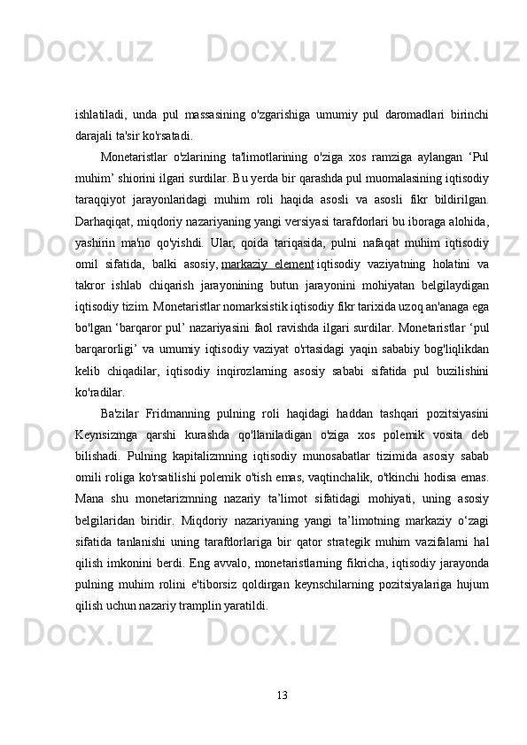 ishlatiladi,   unda   pul   massasining   o'zgarishiga   umumiy   pul   daromadlari   birinchi
darajali ta'sir ko'rsatadi. 
Monetaristlar   o'zlarining   ta'limotlarining   o'ziga   xos   ramziga   aylangan   ‘Pul
muhim’ shiorini ilgari surdilar. Bu yerda bir qarashda pul muomalasining iqtisodiy
taraqqiyot   jarayonlaridagi   muhim   roli   haqida   asosli   va   asosli   fikr   bildirilgan.
Darhaqiqat, miqdoriy nazariyaning yangi versiyasi tarafdorlari bu iboraga alohida,
yashirin   ma'no   qo'yishdi.   Ular,   qoida   tariqasida,   pulni   nafaqat   muhim   iqtisodiy
omil   sifatida,   balki   asosiy,   markaziy   element   iqtisodiy   vaziyatning   holatini   va
takror   ishlab   chiqarish   jarayonining   butun   jarayonini   mohiyatan   belgilaydigan
iqtisodiy tizim. Monetaristlar nomarksistik iqtisodiy fikr tarixida uzoq an'anaga ega
bo'lgan ‘barqaror pul’ nazariyasini faol ravishda ilgari surdilar. Monetaristlar ‘pul
barqarorligi’   va   umumiy   iqtisodiy   vaziyat   o'rtasidagi   yaqin   sababiy   bog'liqlikdan
kelib   chiqadilar,   iqtisodiy   inqirozlarning   asosiy   sababi   sifatida   pul   buzilishini
ko'radilar. 
Ba'zilar   Fridmanning   pulning   roli   haqidagi   haddan   tashqari   pozitsiyasini
Keynsizmga   qarshi   kurashda   qo'llaniladigan   o'ziga   xos   polemik   vosita   deb
bilishadi.   Pulning   kapitalizmning   iqtisodiy   munosabatlar   tizimida   asosiy   sabab
omili roliga ko'rsatilishi  polemik o'tish emas, vaqtinchalik, o'tkinchi hodisa emas.
Mana   shu   monetarizmning   nazariy   ta’limot   sifatidagi   mohiyati,   uning   asosiy
belgilaridan   biridir.   Miqdoriy   nazariyaning   yangi   ta’limotning   markaziy   o‘zagi
sifatida   tanlanishi   uning   tarafdorlariga   bir   qator   strategik   muhim   vazifalarni   hal
qilish   imkonini   berdi.   Eng   avvalo,   monetaristlarning   fikricha,   iqtisodiy   jarayonda
pulning   muhim   rolini   e'tiborsiz   qoldirgan   keynschilarning   pozitsiyalariga   hujum
qilish uchun nazariy tramplin yaratildi. 
13 