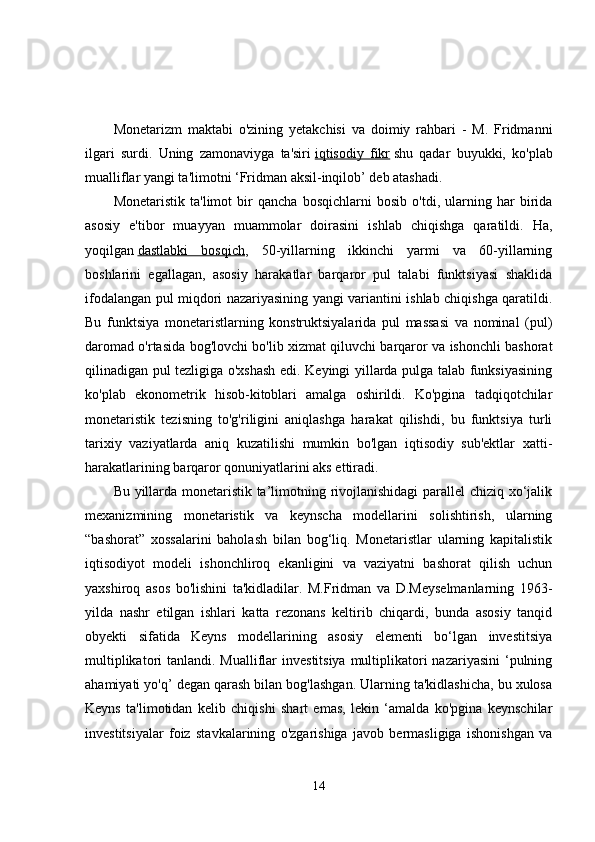 Monetarizm   maktabi   o'zining   yetakchisi   va   doimiy   rahbari   -   M.   Fridmanni
ilgari   surdi.   Uning   zamonaviyga   ta'siri   iqtisodiy   fikr   shu   qadar   buyukki,   ko'plab
mualliflar yangi ta'limotni ‘Fridman aksil-inqilob’ deb atashadi. 
Monetaristik   ta'limot   bir   qancha   bosqichlarni   bosib   o'tdi,   ularning   har   birida
asosiy   e'tibor   muayyan   muammolar   doirasini   ishlab   chiqishga   qaratildi.   Ha,
yoqilgan   dastlabki   bosqich ,   50-yillarning   ikkinchi   yarmi   va   60-yillarning
boshlarini   egallagan,   asosiy   harakatlar   barqaror   pul   talabi   funktsiyasi   shaklida
ifodalangan pul miqdori nazariyasining yangi variantini ishlab chiqishga qaratildi.
Bu   funktsiya   monetaristlarning   konstruktsiyalarida   pul   massasi   va   nominal   (pul)
daromad o'rtasida bog'lovchi bo'lib xizmat qiluvchi barqaror va ishonchli bashorat
qilinadigan pul tezligiga o'xshash edi. Keyingi yillarda pulga talab funksiyasining
ko'plab   ekonometrik   hisob-kitoblari   amalga   oshirildi.   Ko'pgina   tadqiqotchilar
monetaristik   tezisning   to'g'riligini   aniqlashga   harakat   qilishdi,   bu   funktsiya   turli
tarixiy   vaziyatlarda   aniq   kuzatilishi   mumkin   bo'lgan   iqtisodiy   sub'ektlar   xatti-
harakatlarining barqaror qonuniyatlarini aks ettiradi. 
Bu yillarda monetaristik ta’limotning rivojlanishidagi  parallel chiziq xo‘jalik
mexanizmining   monetaristik   va   keynscha   modellarini   solishtirish,   ularning
“bashorat”   xossalarini   baholash   bilan   bog‘liq.   Monetaristlar   ularning   kapitalistik
iqtisodiyot   modeli   ishonchliroq   ekanligini   va   vaziyatni   bashorat   qilish   uchun
yaxshiroq   asos   bo'lishini   ta'kidladilar.   M.Fridman   va   D.Meyselmanlarning   1963-
yilda   nashr   etilgan   ishlari   katta   rezonans   keltirib   chiqardi,   bunda   asosiy   tanqid
obyekti   sifatida   Keyns   modellarining   asosiy   elementi   bo‘lgan   investitsiya
multiplikatori  tanlandi. Mualliflar  investitsiya  multiplikatori  nazariyasini  ‘pulning
ahamiyati yo'q’ degan qarash bilan bog'lashgan. Ularning ta'kidlashicha, bu xulosa
Keyns   ta'limotidan   kelib   chiqishi   shart   emas,   lekin   ‘amalda   ko'pgina   keynschilar
investitsiyalar   foiz   stavkalarining   o'zgarishiga   javob   bermasligiga   ishonishgan   va
14 
