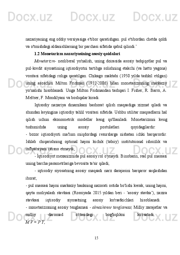 nazariyaning eng oddiy versiyasiga e'tibor qaratishgan. pul e'tibordan chetda qoldi
va o'tmishdagi aldanishlarning bir parchasi sifatida qabul qilindi.’ 
1.2 Monetarizm nazariyasining asosiy qoidalari  
Monetarizm -   neoliberal   yo'nalish,   uning   doirasida   asosiy   tadqiqotlar   pul   va
pul-kredit   siyosatining   iqtisodiyotni   tartibga   solishning   etakchi   (va   hatto   yagona)
vositasi   sifatidagi   roliga   qaratilgan.   Chikago   maktabi   (1950   yilda   tashkil   etilgan)
uning   asoschisi   Milton   Fridman   (1912-2006)   bilan   monetarizmning   markaziy
yo'nalishi   hisoblanadi.   Unga   Milton   Fridmandan   tashqari   I.   Fisher,   R.   Barro,   A.
Meltser, F. Mondilyani va boshqalar kiradi. 
Iqtisodiy   nazariya   dinamikani   bashorat   qilish   maqsadiga   xizmat   qiladi   va
shundan keyingina iqtisodiy tahlil vositasi sifatida. Ushbu utilitar maqsadlarni hal
qilish   uchun   ekonometrik   modellar   keng   qo'llaniladi.   Monetarizmni   keng
tushunishda   uning   asosiy   postulatlari   quyidagilardir:  
-   bozor   iqtisodiyoti   ma'lum   miqdordagi   resurslarga   nisbatan   ichki   barqarordir.
Ishlab   chiqarishning   optimal   hajmi   kichik   (tabiiy)   institutsional   ishsizlik   va
inflyatsiyani istisno etmaydi; 
- Iqtisodiyot mexanizmida pul asosiy rol o'ynaydi. Binobarin, real pul massasi
uning barcha parametrlariga bevosita ta'sir qiladi; 
-   iqtisodiy   siyosatning   asosiy   maqsadi   narx   darajasini   barqaror   saqlashdan
iborat;  
- pul massasi hajmi markaziy bankning nazorati ostida bo'lishi kerak, uning hajmi,
qayta   moliyalash   stavkasi   (Rossiyada   2015   yildan   beri   -   ‘asosiy   stavka’),   zaxira
stavkasi   iqtisodiy   siyosatning   asosiy   ko'rsatkichlari   hisoblanadi.  
- monetarizmning asosiy tenglamasi -   almashinuv tenglamasi,   Milliy xarajatlar va
milliy   daromad   o'rtasidagi   bog'liqlikni   ko'rsatadi:  
M V = P Y , 
15 