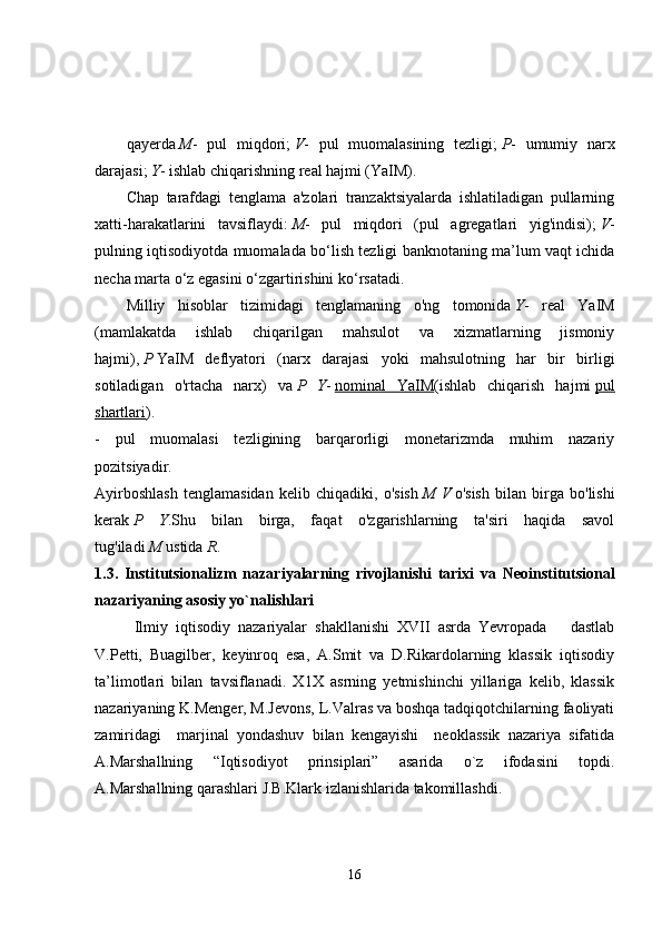 qayerda   M -   pul   miqdori;   V -   pul   muomalasining   tezligi;   P -   umumiy   narx
darajasi;   Y - ishlab chiqarishning real hajmi (YaIM). 
Chap   tarafdagi   tenglama   a'zolari   tranzaktsiyalarda   ishlatiladigan   pullarning
xatti-harakatlarini   tavsiflaydi:   M -   pul   miqdori   (pul   agregatlari   yig'indisi);   V -
pulning iqtisodiyotda muomalada bo‘lish tezligi banknotaning ma’lum vaqt ichida
necha marta o‘z egasini o‘zgartirishini ko‘rsatadi. 
Milliy   hisoblar   tizimidagi   tenglamaning   o'ng   tomonida   Y -   real   YaIM
(mamlakatda   ishlab   chiqarilgan   mahsulot   va   xizmatlarning   jismoniy
hajmi),   P   YaIM   deflyatori   (narx   darajasi   yoki   mahsulotning   har   bir   birligi
sotiladigan   o'rtacha   narx)   va   P   Y -   nominal   YaIM (ishlab   chiqarish   hajmi   pul
shartlari ).  
-   pul   muomalasi   tezligining   barqarorligi   monetarizmda   muhim   nazariy
pozitsiyadir.  
Ayirboshlash   tenglamasidan   kelib   chiqadiki,   o'sish   M   V   o'sish   bilan   birga   bo'lishi
kerak   P   Y .Shu   bilan   birga,   faqat   o'zgarishlarning   ta'siri   haqida   savol
tug'iladi   M   ustida   R .  
1.3.   Institutsionalizm   nazariya larning   rivojlanishi   tarixi   va   Neoinstitutsional
nazariyaning asosiy yo`nalishlari
Ilmiy   iqtisodiy   nazariyalar   shakllanishi   XVII   asrda   Yevropada       dastlab
V.Petti,   Buagilber,   keyinroq   esa,   A.Smit   va   D.Rikardolarning   klassik   iqtisodiy
ta’limotlari   bilan   tavsiflanadi.   X1X   asrning   yetmishinchi   yillariga   kelib,   klassik
nazariyaning K.Menger, M.Jevons, L.Valras va boshqa tadqiqotchilarning faoliyati
zamiridagi     marjinal   yondashuv   bilan   kengayishi     neoklassik   nazariya   sifatida
A.Marshallning   “Iqtisodiyot   prinsiplari”   asarida   o`z   ifodasini   topdi.
A.Marshallning qarashlari J.B.Klark izlanishlarida takomillashdi. 
16 