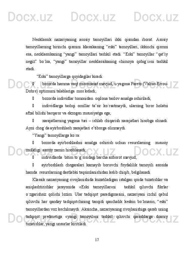 Neoklassik   nazariyaning   asosiy   tamoyillari   ikki   qismdan   iborat.   Asosiy
tamoyillarning   birinchi   qismini   klassikaning   “eski”   tamoyillari,   ikkinchi   qismni
esa,   neoklassikaning   “yangi”   tamoyillari   tashkil   etadi.   “Eski”   tamoyillar   “qat’iy
negiz”   bo`lsa,   “yangi”   tamoyillar   neoklassikaning   «himoya   qobig`i»ni   tashkil
etadi.
“Eski” tamoyillarga quyidagilar kiradi:
 bozorda hamma vaqt muv o zanat mavjud, u yagona Pareto (Valras-Errou-
Dobre) optimum i talablariga   mos keladi ;
 bozorda  individlar  tomonidan   oqilona tanlov amalga oshir iladi;
 i ndividlarga   tashqi   omillar   ta’sir   ko`rsatmaydi ,   ularning   biror   holatni
afzal bilishi barqaror va ekzogen xususiyatga ega ;  
 xarajatlarning   yagona   turi   –   ishlab   chiqarish   xaraj a tlari   hisobga   olinadi.
Ayni chog`da  ayirboshlash xarajatlar i e’tiborga olinmaydi.
“Yangi” tamoyillarga ko`ra: 
 bozorda   ayirboshlashni   amalga   oshirish   uchun   resurslarning     xususiy
mulkligi  asosiy zamin hisoblanadi;
 individlar da   bitim to`g`risidagi barcha axborot  mavjud;   
 ayirboshlash   chegaralari   k amay i b   boruvchi   foydalilik   tamoyili   asosida
hamda   resurslarning dastlabki taqsimlanishi dan kelib chiqib,  belgilanadi.
Klassik nazariyaning rivojlanishida kuzatiladigan istalgan qoida tuzatishlar va
aniqlashtirishlar   jarayonida   «Eski   tamoyillar»ni     tashkil   qiluvchi   fikrlar
o`zgarishsiz   qolishi   lozim.   Ular   tadqiqot   paradigmasini,   nazariyani   izchil   qabul
qiluvchi   har   qanday   tadqiqotchining   tanqidi   qanchalik   keskin   bo`lmasin,   “eski”
tamoyillardan voz kechilmaydi. Aksincha, nazariyaning rivojlanishiga qarab uning
tadqiqot   predmetiga   «yangi   tamoyil»ni   tashkil   qiluvchi   qarashlarga   doimiy
tuzatishlar, yangi unsurlar kiritiladi.
17 