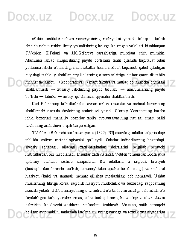 «Eski»   institutsionalizm   nazariyasining   mohiyatini   yanada   to`liqroq   ko`rib
chiqish   uchun   ushbu   ilmiy   yo`nalishning   ko`zga   ko`ringan   vakillari   hisoblangan
T.Veblen,   K.Polani   va   J.K.Gelbreyt   qarashlariga   murojaat   etish   mumkin.
Mashinali   ishlab   chiqarishning   paydo   bo`lishini   tahlil   qilishda   kapitalist   bilan
yollanma ishchi o`rtasidagi  munosabatlar tizimi mehnat taqsimoti  qabul qiladigan
quyidagi   tashkiliy   shakllar   orqali   ularning  o`zaro  ta’siriga  e’tibor   qaratildi:   tabiiy
mehnat taqsimoti → kooperatsiya → manufaktura va mutlaq qo`shimcha qiymatni
shakllantirish   →   xususiy   ishchining   paydo   bo`lishi   →   mashinalarning   paydo
bo`lishi → fabrika → nisbiy  qo`shimcha qiymatni shakllantirish. 
Karl   Polanining   ta’kidlashicha,   aynan   milliy   resurslar   va   mehnat   bozorining
shakllanishi   asosida   davlatning   aralashuvi   yotadi.   G`arbiy   Yevropaning   barcha
ichki   bozorlari   mahalliy   bozorlar   tabiiy   evolyutsiyasining   natijasi   emas,   balki
davlatning aralashuvi orqali barpo etilgan. 
T.Veblen «Bekorchi sinf nazariyasi» (1899) [32] asaridagi odatlar to`g`risidagi
tahlilda   xolizm   metodologiyasini   qo`llaydi.   Odatlar   individlarning   bozordagi,
siyosiy   sohadagi,   oiladagi   xatti-harakatlari   doiralarini   belgilab   beruvchi
institutlardan biri hisoblanadi. Insonlar xatti-harakati Veblen tomonidan ikkita juda
qadimiy   odatdan   keltirib   chiqariladi.   Bu   odatlarni   u   raqiblik   hissiyoti
(boshqalardan   birinchi   bo`lish,   umumiylikdan   ajralib   turish   istagi)   va   mahorat
hissiyoti   (halol   va   samarali   mehnat   qilishga   moslashish)   deb   nomlaydi.   Ushbu
muallifning   fikriga   ko`ra,   raqiblik   hissiyoti   mulkchilik   va   bozordagi   raqobatning
asosida yotadi. Ushbu hissiyotning o`zi individ o`z tanlovini amalga oshirishda o`z
foydaliligini   ko`paytirishni   emas,   balki   boshqalarning   ko`z   o`ngida   o`z   nufuzini
oshirishni   ko`zlovchi   «oshkora   iste’mol»ni   izohlaydi.   Masalan,   sotib   olmoqchi
bo`lgan avtomobilni tanlashda iste’molchi uning narxiga va texnik xususiyatlariga
18 