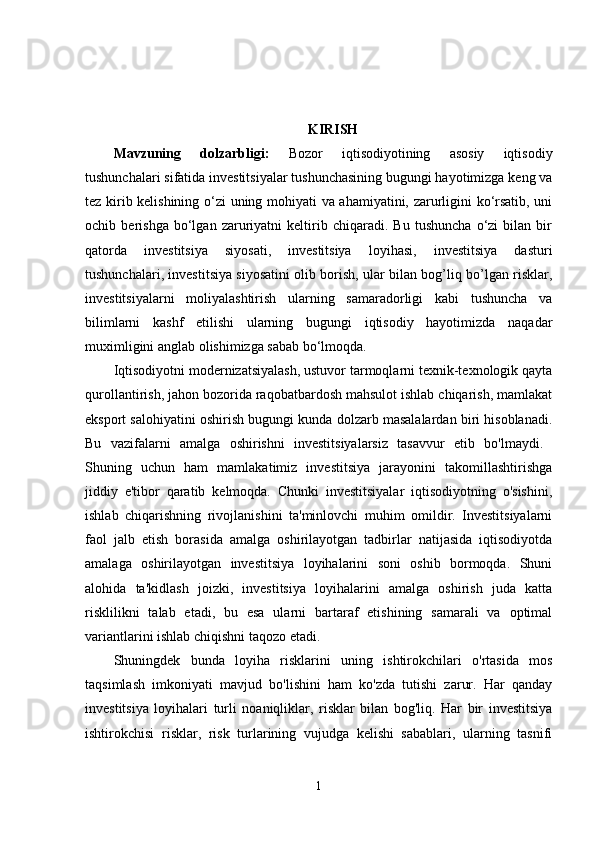 KIRISH
Mavzuning   dolzarbligi:   Bozor   iqtisodiyotining   asosiy   iqtisodiy
tushunchalari sifatida investitsiyalar tushunchasining bugungi hayotimizga keng va
tez kirib kelishining o‘zi uning mohiyati va ahamiyatini, zarurligini ko‘rsatib, uni
ochib   berishga   bo‘lgan   zaruriyatni   keltirib   chiqaradi.   Bu   tushuncha   o‘zi   bilan   bir
qatorda   investitsiya   siyosati,   investitsiya   loyihasi,   investitsiya   dasturi
tushunchalari, investitsiya siyosatini olib borish, ular bilan bog’liq bo’lgan risklar,
investitsiyalarni   moliyalashtirish   ularning   samaradorligi   kabi   tushuncha   va
bilimlarni   kashf   etilishi   ularning   bugungi   iqtisodiy   hayotimizda   naqadar
muximligini anglab olishimizga sabab bo‘lmoqda. 
Iqtisodiyotni modernizatsiyalash, ustuvor tarmoqlarni texnik-texnologik qayta
qurollantirish, jahon bozorida raqobatbardosh mahsulot ishlab chiqarish, mamlakat
eksport salohiyatini oshirish bugungi kunda dolzarb masalalardan biri hisoblanadi.
Bu   vazifalarni   amalga   oshirishni   investitsiyalarsiz   tasavvur   etib   bo'lmaydi.  
Shuning   uchun   ham   mamlakatimiz   investitsiya   jarayonini   takomillashtirishga
jiddiy   e'tibor   qaratib   kelmoqda.   Chunki   investitsiyalar   iqtisodiyotning   o'sishini,
ishlab   chiqarishning   rivojlanishini   ta'minlovchi   muhim   omildir.   Investitsiyalarni
faol   jalb   etish   borasida   amalga   oshirilayotgan   tadbirlar   natijasida   iqtisodiyotda
amalaga   oshirilayotgan   investitsiya   loyihalarini   soni   oshib   bormoqda.   Shuni
alohida   ta'kidlash   joizki,   investitsiya   loyihalarini   amalga   oshirish   juda   katta
risklilikni   talab   etadi,   bu   esa   ularni   bartaraf   etishining   samarali   va   optimal
variantlarini ishlab chiqishni taqozo etadi. 
Shuningdek   bunda   loyiha   risklarini   uning   ishtirokchilari   o'rtasida   mos
taqsimlash   imkoniyati   mavjud   bo'lishini   ham   ko'zda   tutishi   zarur.   Har   qanday
investitsiya   loyihalari   turli   noaniqliklar,   risklar   bilan   bog'liq.   Har   bir   investitsiya
ishtirokchisi   risklar,   risk   turlarining   vujudga   kelishi   sabablari,   ularning   tasnifi
1 
