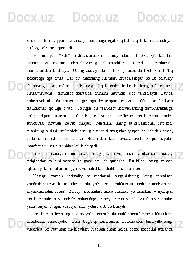 emas,   balki   muayyan   rusumdagi   mashinaga   egalik   qilish   orqali   ta’minlanadigan
nufuzga e’tiborni qaratadi.
Va   nihoyat,   “eski”   institutsionalizm   namoyondasi   J.K.Gelbreyt   tahlilini
axborot   va   axborot   almashuvining   ishtirokchilar   o`rtasida   taqsimlanishi
masalalaridan   boshlaydi.   Uning   asosiy   fikri   –   hozirgi   b ozorda   hech   kim   to`liq
axborot ga   ega   emas .   Har   bir   shaxsning   bilimlari   ixtisoslashgan   bo`lib,   xususiy
ahamiyatga   ega,   axborot   to`liqligiga   faqat   ushbu   to`liq   bo`lmagan   bilimlarni
birlashtiruvchi     tashkilot   doirasida   erishish   mumkin,   deb   ta’kidlaydi.   Bunda
hokimiyat   alohida   shaxsdan   guruhga   birlashgan,   individuallikka   ega   bo`lgan
tashkilotlar   qo`liga   o`tadi.   So`ngra   bu   tashkilot   individlarning   xatti-harakatiga
ko`rsatadigan   ta’sirni   tahlil   qilib,   individlar   tavsiflarini   institutsional   muhit
funksiyasi   sifatida   ko`rib   chiqadi.   Masalan,   uning   ta’kidlashicha,   iste’mol
talabining o`sishi  iste’molchilarning o`z ichki tuyg`ulari  yuqori  bo`lishidan emas,
balki   ularni   ishontirish   uchun   reklamadan   faol   foydalanuvchi   korporatsiyalar
manfaatlarining o`sishidan kelib chiqadi.
Bozor   iqtisodiyoti   munosabatlarining   jadal   rivojlanishi   barobarida   iqtisodiy
tadqiqotlar   ko`lami   yanada   kengaydi   va     chuqurlashdi.   Bu   bilan   hozirgi   zamon
iqtisodiy  ta’limotlarining yirik yo`nalishlari shakllanishi ro`y berdi.
H ozirgi   zamon   iqtisodiy   ta’limotlarini   o`rganishning   keng   tarqalgan
yondashuvlariga   ko`ra,   ular   uchta   yo`nalish:   neoklassika,   institutsionalizm   va
keynschilikdan   iborat.   Biroq,     mamlakatimizda   mazkur   yo`nalishlar   –   ayniqsa,
institutsionalizm   yo`nalishi   sohasidagi     ilmiy   –nazariy,   o`quv-uslubiy   jabhalar
yaxlit bayon etilgan adabiyotlarni  yetarli deb bo`lmaydi.
Institutsionalizmning nazariy yo`nalish sifatida shakllanishi bevosita klassik va
neoklassik   nazariyalar   bilan   bog`liq.   Binobarin,   neoklassika   tamoyillaridagi
yuqorida     ko`rsatilgan   cheklovlarni   hisobga   olgan   holda   bozor   modelini   tuzishga
19 