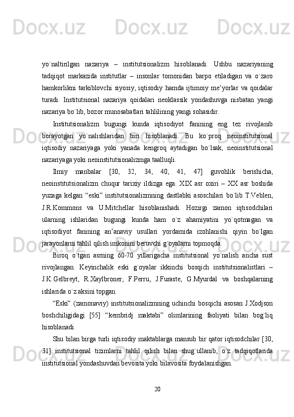 yo`naltirilgan   nazariya   –   institutsionalizm   hisoblanadi.   Ushbu   nazariyaning
tadqiqot   markazida   institutlar   –   insonlar   tomonidan   barpo   etiladigan   va   o`zaro
hamkorlikni   tarkiblovchi   siyosiy,   iqtisodiy   hamda   ijtimoiy   me’yorlar   va   qoidalar
turadi.   Institutsional   nazariya   qoidalari   neoklassik   yondashuvga   nisbatan   yangi
nazariya bo`lib, bozor munosabatlari tahlilining yangi sohasidir. 
Institutsionalizm   bugungi   kunda   iqtisodiyot   fanining   eng   tez   rivojlanib
borayotgan   yo`nalishlaridan   biri   hisoblanadi.   Bu   ko`proq   neoinstitutsional
iqtisodiy   nazariyaga   yoki   yanada   kengroq   aytadigan   bo`lsak,   neoinstitutsional
nazariyaga yoki neoinstitutsionalizmga taalluqli.
Ilmiy   manbalar   [ 30,   32,   34,   40,   41,   47 ]   guvohlik   berishicha,
neoinstitutsionalizm   chuqur   tarixiy   ildizga   ega.   XIX   asr   oxiri   –   XX   asr   boshida
yuzaga   kelgan   “eski”   institutsionalizmning   dastlabki   asoschilari   bo`lib   T.Veblen,
J.R.Kommons   va   U.Mitchellar   hisoblanishadi.   Hozirgi   zamon   iqtisodchilari
ularning   ishlaridan   bugungi   kunda   ham   o`z   ahamiyatini   yo`qotmagan   va
iqtisodiyot   fanining   an’anaviy   usullari   yordamida   izohlanishi   qiyin   bo`lgan
jarayonlarni tahlil qilish imkonini beruvchi g`oyalarni topmoqda.
Biroq   o`tgan   asrning   60-70   yillarigacha   institutsional   yo`nalish   ancha   sust
rivojlangan.   Keyinchalik   eski   g`oyalar   ikkinchi   bosqich   institutsionalistlari   –
J.K.Gelbreyt,   R.Xaylbroner,   F.Perru,   J.Furaste,   G.Myurdal   va   boshqalarning
ishlarida o`z aksini topgan.
“Eski”   (zamonaviy)   institutsionalizmning   uchinchi   bosqichi   asosan   J.Xodjson
boshchiligidagi   [55]   “kembridj   maktabi”   olimlarining   faoliyati   bilan   bog`liq
hisoblanadi.
Shu bilan birga turli iqtisodiy maktablarga mansub bir qator iqtisodchilar [30,
31]   institutsional   tizimlarni   tahlil   qilish   bilan   shug`ullanib,   o`z   tadqiqotlarida
institutsional yondashuvdan bevosita yoki bilavosita foydalanishgan.
20 