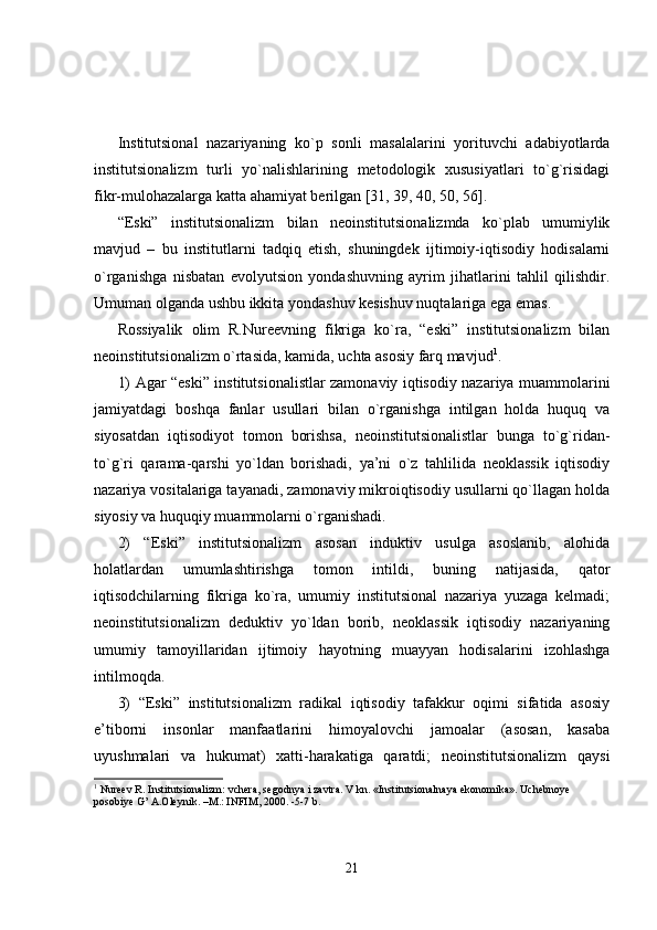 Institutsional   nazariyaning   ko`p   sonli   masalalarini   yorituvchi   adabiyotlarda
institutsionalizm   turli   yo`nalishlarining   metodologik   xususiyatlari   to`g`risidagi
fikr-mulohazalarga katta ahamiyat berilgan [31, 39, 40, 50, 56].
“Eski”   institutsionalizm   bilan   neoinstitutsionalizmda   ko`plab   umumiylik
mavjud   –   bu   institutlarni   tadqiq   etish,   shuningdek   ijtimoiy-iqtisodiy   hodisalarni
o`rganishga   nisbatan   evolyutsion   yondashuvning   ayrim   jihatlarini   tahlil   qilishdir.
Umuman olganda ushbu ikkita yondashuv kesishuv nuqtalariga ega emas.
Rossiyalik   olim   R.Nureevning   fikriga   ko`ra,   “eski”   institutsionalizm   bilan
neoinstitutsionalizm o`rtasida, kamida, uchta asosiy farq mavjud 1
.
1) Agar “eski” institutsionalistlar zamonaviy iqtisodiy nazariya muammolarini
jamiyatdagi   boshqa   fanlar   usullari   bilan   o`rganishga   intilgan   holda   huquq   va
siyosatdan   iqtisodiyot   tomon   borishsa,   neoinstitutsionalistlar   bunga   to`g`ridan-
to`g`ri   qarama-qarshi   yo`ldan   borishadi,   ya’ni   o`z   tahlilida   neoklassik   iqtisodiy
nazariya vositalariga tayanadi, zamonaviy mikroiqtisodiy usullarni qo`llagan holda
siyosiy va huquqiy muammolarni o`rganishadi.
2)   “Eski”   institutsionalizm   asosan   induktiv   usulga   asoslanib,   alohida
holatlardan   umumlashtirishga   tomon   intildi,   buning   natijasida,   qator
iqtisodchilarning   fikriga   ko`ra,   umumiy   institutsional   nazariya   yuzaga   kelmadi;
neoinstitutsionalizm   deduktiv   yo`ldan   borib,   neoklassik   iqtisodiy   nazariyaning
umumiy   tamoyillaridan   ijtimoiy   hayotning   muayyan   hodisalarini   izohlashga
intilmoqda.
3)   “Eski”   institutsionalizm   radikal   iqtisodiy   tafakkur   oqimi   sifatida   asosiy
e’tiborni   insonlar   manfaatlarini   himoyalovchi   jamoalar   (asosan,   kasaba
uyushmalari   va   hukumat)   xatti-harakatiga   qaratdi;   neoinstitutsionalizm   qaysi
1
  Nureev R.  I nstitutsionalizm : vchera, segodnya i zavtra. V kn. «I nstitutsional naya ekonomika». Uchebnoye 
posobiye G’ A.Oleynik. –M.: INFIM, 2000. -5-7 b.
21 