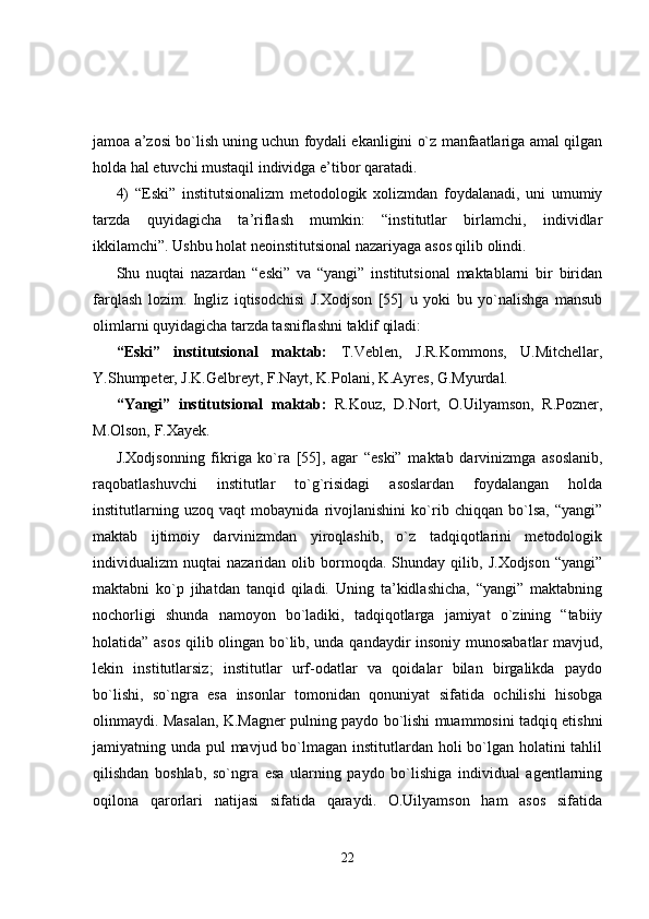 jamoa a’zosi bo`lish uning uchun foydali ekanligini o`z manfaatlariga amal qilgan
holda hal etuvchi mustaqil individga e’tibor qaratadi.
4)   “Eski”   institutsionalizm   metodologik   xolizmdan   foydalanadi,   uni   umumiy
tarzda   quyidagicha   ta’riflash   mumkin:   “institutlar   birlamchi,   individlar
ikkilamchi”. Ushbu holat neoinstitutsional nazariyaga asos qilib olindi.
Shu   nuqtai   nazardan   “eski”   va   “yangi”   institutsional   maktablarni   bir   biridan
farqlash   lozim.   Ingliz   iqtisodchisi   J.Xodjson   [55]   u   yoki   bu   yo`nalishga   mansub
olimlarni quyidagicha tarzda tasniflashni taklif qiladi:
“Eski”   institutsional   maktab:   T.Veblen,   J.R.Kommons,   U.Mitchellar,
Y.Shumpeter, J.K.Gelbreyt, F.Nayt, K.Polani, K.Ayres, G.Myurdal.
“Yangi”   institutsional   maktab:   R.Kouz,   D.Nort,   O.Uilyamson,   R.Pozner,
M.Olson, F.Xayek.
J.Xodjsonning   fikriga   ko`ra   [55],   agar   “eski”   maktab   darvinizmga   asoslanib,
raqobatlashuvchi   institutlar   to`g`risidagi   asoslardan   foydalangan   holda
institutlarning   uzoq   vaqt   mobaynida   rivojlanishini   ko`rib   chiqqan   bo`lsa,   “yangi”
maktab   ijtimoiy   darvinizmdan   yiroqlashib,   o`z   tadqiqotlarini   metodologik
individualizm   nuqtai   nazaridan  olib   bormoqda.   Shunday  qilib,   J.Xodjson   “yangi”
maktabni   ko`p   jihatdan   tanqid   qiladi.   Uning   ta’kidlashicha,   “yangi”   maktabning
nochorligi   shunda   namoyon   bo`ladiki,   tadqiqotlarga   jamiyat   o`zining   “tabiiy
holatida” asos qilib olingan bo`lib, unda qandaydir insoniy munosabatlar mavjud,
lekin   institutlarsiz;   institutlar   urf-odatlar   va   qoidalar   bilan   birgalikda   paydo
bo`lishi,   so`ngra   esa   insonlar   tomonidan   qonuniyat   sifatida   ochilishi   hisobga
olinmaydi. Masalan, K.Magner pulning paydo bo`lishi muammosini tadqiq etishni
jamiyatning unda pul mavjud bo`lmagan institutlardan holi  bo`lgan holatini tahlil
qilishdan   boshlab,   so`ngra   esa   ularning   paydo   bo`lishiga   individual   agentlarning
oqilona   qarorlari   natijasi   sifatida   qaraydi.   O.Uilyamson   ham   asos   sifatida
22 