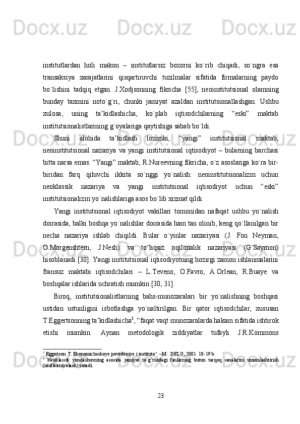 institutlardan   holi   makon   –   institutlarsiz   bozorni   ko`rib   chiqadi,   so`ngra   esa
transaksiya   xarajatlarini   qisqartiruvchi   tuzilmalar   sifatida   firmalarning   paydo
bo`lishini   tadqiq   etgan.   J.Xodjsonning   fikricha   [55],   neoinstitutsional   olamning
bunday   taxmini   noto`g`ri,   chunki   jamiyat   aza l dan   institutsionallashgan.   Ushbu
xulosa,   uning   ta’kidlashicha,   ko`plab   iqtisodchilarning   “eski”   maktab
institutsionalistlarining g`oyalariga qaytishiga sabab bo`ldi.
Shuni   alohida   ta’kidlash   lozimki,   “yangi”   institutsional   maktab,
neoinstitutsional   nazariya   va   yangi   institutsional   iqtisodiyot   –   bularning   barchasi
bitta narsa emas. “Yangi” maktab, R.Nureevning fikricha, o`z asoslariga ko`ra bir-
biridan   farq   qiluvchi   ikkita   so`nggi   yo`nalish:   neoinstitutsionalizm   uchun
neoklassik   nazariya   va   yangi   institutsional   iqtisodiyot   uchun   “eski”
institutsionalizm yo`nalishlariga asos bo`lib xizmat qildi.
Yangi   institutsional   iqtisodiyot   vakillari   tomonidan   nafaqat   ushbu   yo`nalish
doirasida, balki boshqa yo`nalishlar doirasida ham tan olinib, keng qo`llanilgan bir
necha   nazariya   ishlab   chiqildi.   Bular   o`yinlar   nazariyasi   (J.   Fon   Neyman,
O.Morgenshtern,   J.Nesh)   va   to`liqsiz   oqilonalik   nazariyasi   (G.Saymon)
hisoblanadi [30]. Yangi institutsional iqtisodiyotning hozirgi zamon ishlanmalarini
fransuz   maktabi   iqtisodchilari   –   L.Teveno,   O.Favro,   A.Orlean,   R.Buaye   va
boshqalar ishlarida uchratish mumkin [30, 31].
Biroq,   institutsionalistlarning   bahs-munozaralari   bir   yo`nalishning   boshqasi
ustidan   ustunligini   isbotlashga   yo`naltirilgan.   Bir   qator   iqtisodchilar,   xususan
T.Eggertsonning ta’kidlashicha 2
, “faqat vaqt munozaralarda hakam sifatida ishtirok
etishi   mumkin.   Aynan   metodologik   ziddiyatlar   tufayli   J.R.Kommons
2
  Eggertson T . Ekonomicheskoye povedeniye i instituto’. –M.: DELO, 2001. 18-19 b.
4
  Neoklassik   yondashuvning   asosida   jamiyat   t o`g` risidagi   fanlarning   butun   tar q o q   sanalarini   umumlashtirish
(unifikatsiyalash) yotadi.
23 
