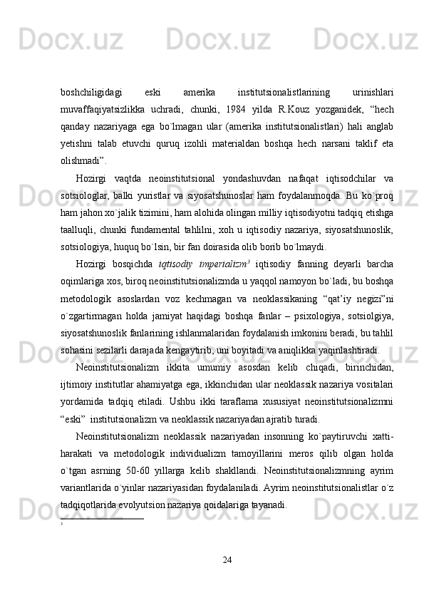 boshchiligidagi   eski   amerika   institutsionalistlarining   urinishlari
muvaffaqiyatsizlikka   uchradi,   chunki,   1984   yilda   R.Kouz   yozganidek,   “hech
qanday   nazariyaga   ega   bo`lmagan   ular   (amerika   institutsionalistlari)   hali   anglab
yetishni   talab   etuvchi   quruq   izohli   materialdan   boshqa   hech   narsani   taklif   eta
olishmadi”.
H ozirgi   vaqtda   neoinstitutsional   yondashuvdan   nafaqat   iqtisodchilar   va
sotsiologlar,   balki   yuristlar   va   siyosatshunoslar   ham   foydalanmoqda.   Bu   ko`proq
ham jahon xo`jalik tizimini, ham alohida olingan milliy iqtisodiyotni tadqiq etishga
taalluqli,   chunki   fundamental   tahlilni,   xoh   u   iqtisodiy   nazariya,   siyosatshunoslik,
sotsiologiya, huquq bo`lsin, bir fan doirasida olib borib bo`lmaydi.
H ozirgi   bosqichda   iqtisodiy   imperializm 3
  iqtisodiy   fanning   deyarli   barcha
oqimlariga xos, biroq neoinstitutsionalizmda u yaqqol namoyon bo`ladi, bu boshqa
metodologik   asoslardan   voz   kechmagan   va   neoklassikaning   “qat’iy   negizi”ni
o`zgartirmagan   holda   jamiyat   haqidagi   boshqa   fanlar   –   psixologiya,   sotsiolgiya,
siyosatshunoslik fanlarining ishlanmalaridan foydalanish imkonini beradi, bu tahlil
sohasini sezilarli darajada kengaytirib, uni boyitadi va aniqlikka yaqinlashtiradi.
Neoinstitutsionalizm   ikkita   umumiy   asosdan   kelib   chiqadi,   birinchidan,
ijtimoiy institutlar ahamiyatga ega, ikkinchidan ular neoklassik nazariya vositalari
yordamida   tadqiq   etiladi.   Ushbu   ikki   taraflama   xususiyat   neoinstitutsionalizmni
“eski”  institutsionalizm va neoklassik nazariyadan ajratib turadi.
Neoinstitutsionalizm   neoklassik   nazariyadan   insonning   ko`paytiruvchi   xatti-
harakati   va   metodologik   individualizm   tamoyillarini   meros   qilib   olgan   holda
o`tgan   asrning   50-60   yillarga   kelib   shakllandi.   Neoinstitutsionalizmning   ayrim
variantlarida o`yinlar nazariyasidan foydalaniladi. Ayrim neoinstitutsionalistlar o`z
tadqiqotlarida evolyutsion nazariya qoidalariga tayanadi.
3
24 