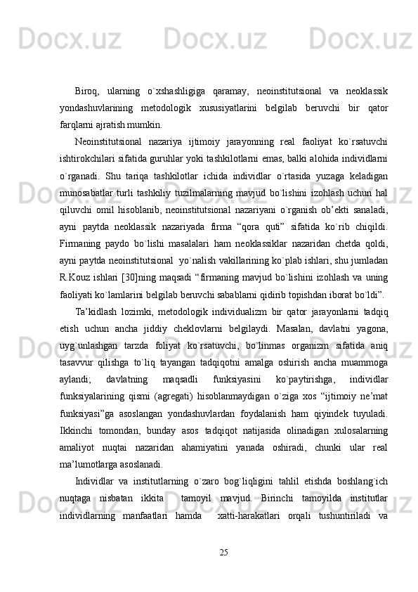 Biroq,   ularning   o`xshashligiga   qaramay,   neoinstitutsional   va   neoklassik
yondashuvlarining   metodologik   xususiyatlarini   belgilab   beruvchi   bir   qator
farqlarni ajratish mumkin.
Neoinstitutsional   nazariya   ijtimoiy   jarayonning   real   faoliyat   ko`rsatuvchi
ishtirokchilari sifatida guruhlar yoki tashkilotlarni emas, balki alohida individlarni
o`rganadi.   Shu   tariqa   tashkilotlar   ichida   individlar   o`rtasida   yuzaga   keladigan
munosabatlar   turli   tashkiliy   tuzilmalarning   mavjud   bo`lishini   izohlash   uchun   hal
qiluvchi   omil   hisoblanib,   neoinstitutsional   nazariyani   o`rganish   ob’ekti   sanaladi,
ayni   paytda   neoklassik   nazariyada   firma   “qora   quti”   sifatida   ko`rib   chiqildi.
Firmaning   paydo   bo`lishi   masalalari   ham   neoklassiklar   nazaridan   chetda   qoldi,
ayni paytda neoinstitutsional  yo`nalish vakillarining ko`plab ishlari, shu jumladan
R.Kouz   ishlari   [30]ning   maqsadi   “firmaning   mavjud   bo`lishini   izohlash   va   uning
faoliyati ko`lamlarini belgilab beruvchi sabablarni qidirib topishdan iborat bo`ldi”.
Ta’kidlash   lozimki,   metodologik   individualizm   bir   qator   jarayonlarni   tadqiq
etish   uchun   ancha   jiddiy   cheklovlarni   belgilaydi.   Masalan,   davlatni   yagona,
uyg`unlashgan   tarzda   foliyat   ko`rsatuvchi,   bo`linmas   organizm   sifatida   aniq
tasavvur   qilishga   to`liq   tayangan   tadqiqotni   amalga   oshirish   ancha   muammoga
aylandi;   davlatning   maqsadli   funksiyasini   ko`paytirishga,   individlar
funksiyalarining   qismi   (agregati)   hisoblanmaydigan   o`ziga   xos   “ijtimoiy   ne’mat
funksiyasi”ga   asoslangan   yondashuvlardan   foydalanish   ham   qiyindek   tuyuladi.
Ikkinchi   tomondan,   bunday   asos   tadqiqot   natijasida   olinadigan   xulosalarning
amaliyot   nuqtai   nazaridan   ahamiyatini   yanada   oshiradi,   chunki   ular   real
ma’lumotlarga asoslanadi.
Individlar   va   institutlarning   o`zaro   bog`liqligini   tahlil   etishda   boshlang`ich
nuqtaga   nisbatan   ikkita     tamoyil   mavjud.   Birinchi   tamoyilda   institutlar
individlarning   manfaatlari   hamda     xatti-harakatlari   orqali   tushuntiriladi   va
25 