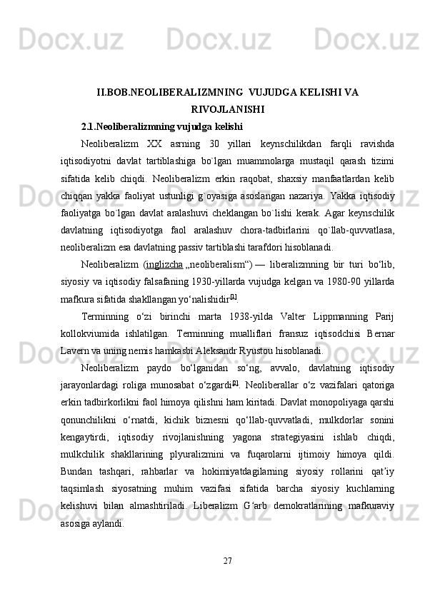 II.BOB. NEOLIBERALIZM NING    VUJUDGA KELISHI VA
RIVOJLANISHI
2.1. Neoliberalizmning vujudga kelishi 
Neoliberalizm   XX   asrning   30   yillari   keynschilikdan   farqli   ravishda
iqtisodiyotni   davlat   tartiblashiga   bo`lgan   muammolarga   mustaqil   qarash   tizimi
sifatida   kelib   chiqdi.   Neoliberalizm   erkin   raqobat,   shaxsiy   manfaatlardan   kelib
chiqqan   yakka   faoliyat   ustunligi   g`oyasiga   asoslangan   nazariya.   Yakka   iqtisodiy
faoliyatga   bo`lgan   davlat   aralashuvi   cheklangan   bo`lishi   kerak.   Agar   keynschilik
davlatning   iqtisodiyotga   faol   aralashuv   chora-tadbirlarini   qo`llab-quvvatlasa,
neoliberalizm esa davlatning passiv tartiblashi tarafdori hisoblanadi.
Neoliberalizm   ( inglizcha   „neoliberalism“)   —   liberalizmning   bir   turi   bo‘lib,
siyosiy va iqtisodiy falsafaning 1930-yillarda vujudga kelgan va 1980-90 yillarda
mafkura sifatida shakllangan yo‘nalishidir [1]
.
Terminning   o‘zi   birinchi   marta   1938-yilda   Valter   Lippmanning   Parij
kollokviumida   ishlatilgan.   Terminning   mualliflari   fransuz   iqtisodchisi   Bernar
Lavern va uning nemis hamkasbi Aleksandr Ryustou hisoblanadi.
Neoliberalizm   paydo   bo‘lganidan   so‘ng,   avvalo,   davlatning   iqtisodiy
jarayonlardagi   roliga   munosabat   o‘zgardi [2]
.   Neoliberallar   o‘z   vazifalari   qatoriga
erkin tadbirkorlikni faol himoya qilishni ham kiritadi. Davlat monopoliyaga qarshi
qonunchilikni   o‘rnatdi,   kichik   biznesni   qo‘llab-quvvatladi,   mulkdorlar   sonini
kengaytirdi,   iqtisodiy   rivojlanishning   yagona   strategiyasini   ishlab   chiqdi,
mulkchilik   shakllarining   plyuralizmini   va   fuqarolarni   ijtimoiy   himoya   qildi.
Bundan   tashqari,   rahbarlar   va   hokimiyatdagilarning   siyosiy   rollarini   qat iyʼ
taqsimlash   siyosatning   muhim   vazifasi   sifatida   barcha   siyosiy   kuchlarning
kelishuvi   bilan   almashtiriladi.   Liberalizm   G arb   demokratlarining   mafkuraviy	
ʻ
asosiga aylandi.
27 