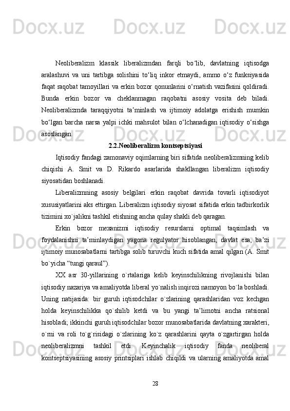 Neoliberalizm   klassik   liberalizmdan   farqli   bo lib,   davlatning   iqtisodgaʻ
aralashuvi   va   uni   tartibga   solishini   to‘liq   inkor   etmaydi,   ammo   o‘z   funksiyasida
faqat raqobat tamoyillari va erkin bozor qonunlarini o‘rnatish vazifasini qoldiradi.
Bunda   erkin   bozor   va   cheklanmagan   raqobatni   asosiy   vosita   deb   biladi.
Neoliberalizmda   taraqqiyotni   ta minlash   va   ijtimoiy   adolatga   erishish   mumkin	
ʼ
bo‘lgan   barcha   narsa   yalpi   ichki   mahsulot   bilan   o‘lchanadigan   iqtisodiy   o‘sishga
asoslangan.
2.2.Neoliberalizm kontseptsiyasi
Iqtisodiy fandagi zamonaviy oqimlarning biri sifatida neoliberalizmning kelib
chiqishi   A.   Smit   va   D.   Rikardo   asarlarida   shakllangan   liberalizm   iqtisodiy
siyosatidan boshlanadi.
Liberalizmning   asosiy   belgilari   erkin   raqobat   davrida   tovarli   iqtisodiyot
xususiyatlarini aks ettirgan. Liberalizm iqtisodiy siyosat sifatida erkin tadbirkorlik
tizimini xo`jalikni tashkil etishning ancha qulay shakli deb qaragan.
Erkin   bozor   mexanizmi   iqtisodiy   resurslarni   optimal   taqsimlash   va
foydalanishni   ta’minlaydigan   yagona   regulyator   hisoblangan,   davlat   esa,   ba’zi
ijtimoiy munosabatlarni tartibga solib turuvchi kuch sifatida amal qilgan (A. Smit
bo`yicha “tungi qaraul”).
XX   asr   30-yillarining   o`rtalariga   kelib   keyinschilikning   rivojlanishi   bilan
iqtisodiy nazariya va amaliyotda liberal yo`nalish inqirozi namoyon bo`la boshladi.
Uning   natijasida:   bir   guruh   iqtisodchilar   o`zlarining   qarashlaridan   voz   kechgan
holda   keyinschilikka   qo`shilib   ketdi   va   bu   yangi   ta’limotni   ancha   ratsional
hisobladi; ikkinchi guruh iqtisodchilar bozor munosabatlarida davlatning xarakteri,
o`rni   va   roli   to`g`risidagi   o`zlarining   ko`z   qarashlarini   qayta   o`zgartirgan   holda
neoliberalizmni   tashkil   etdi.   Keyinchalik   iqtisodiy   fanda   neoliberal
kontseptsiyasining   asosiy   printsiplari   ishlab   chiqildi   va   ularning   amaliyotda   amal
28 