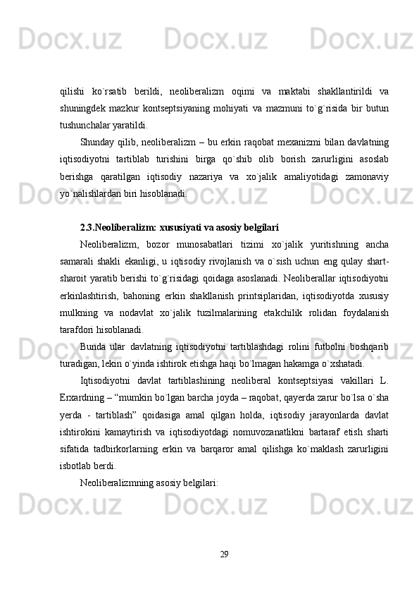 qilishi   ko`rsatib   berildi,   neoliberalizm   oqimi   va   maktabi   shakllantirildi   va
shuningdek   mazkur   kontseptsiyaning   mohiyati   va   mazmuni   to`g`risida   bir   butun
tushunchalar yaratildi.
Shunday qilib, neoliberalizm  – bu erkin raqobat mexanizmi  bilan davlatning
iqtisodiyotni   tartiblab   turishini   birga   qo`shib   olib   borish   zarurligini   asoslab
berishga   qaratilgan   iqtisodiy   nazariya   va   xo`jalik   amaliyotidagi   zamonaviy
yo`nalishlardan biri hisoblanadi.
2.3.Neoliberalizm: xususiyati va asosiy belgilari
Neoliberalizm,   bozor   munosabatlari   tizimi   xo`jalik   yuritishning   ancha
samarali   shakli   ekanligi,   u   iqtisodiy   rivojlanish   va   o`sish   uchun   eng   qulay   shart-
sharoit yaratib berishi to`g`risidagi qoidaga asoslanadi. Neoliberallar iqtisodiyotni
erkinlashtirish,   bahoning   erkin   shakllanish   printsiplaridan,   iqtisodiyotda   xususiy
mulkning   va   nodavlat   xo`jalik   tuzilmalarining   etakchilik   rolidan   foydalanish
tarafdori hisoblanadi.
Bunda   ular   davlatning   iqtisodiyotni   tartiblashdagi   rolini   futbolni   boshqarib
turadigan, lekin o`yinda ishtirok etishga haqi bo`lmagan hakamga o`xshatadi.
Iqtisodiyotni   davlat   tartiblashining   neoliberal   kontseptsiyasi   vakillari   L.
Erxardning – “mumkin bo`lgan barcha joyda – raqobat, qayerda zarur bo`lsa o`sha
yerda   -   tartiblash”   qoidasiga   amal   qilgan   holda,   iqtisodiy   jarayonlarda   davlat
ishtirokini   kamaytirish   va   iqtisodiyotdagi   nomuvozanatlikni   bartaraf   etish   sharti
sifatida   tadbirkorlarning   erkin   va   barqaror   amal   qilishga   ko`maklash   zarurligini
isbotlab berdi.
Neoliberalizmning asosiy belgilari:
29 