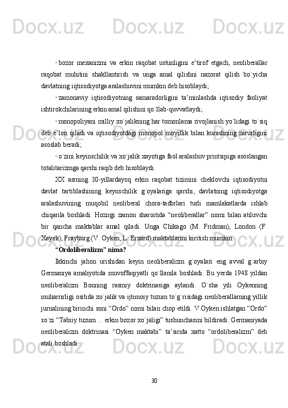 · bozor   mexanizmi   va   erkin   raqobat   ustunligini   e’tirof   etgach,   neoliberallar
raqobat   muhitini   shakllantirish   va   unga   amal   qilishni   nazorat   qilish   bo`yicha
davlatning iqtisodiyotga aralashuvini mumkin deb hisoblaydi;
· zamonaviy   iqtisodiyotning   samaradorligini   ta’minlashda   iqtisodiy   faoliyat
ishtirokchilarining erkin amal qilishini qo`llab-quvvatlaydi;
· monopoliyani milliy xo`jalikning har tomonlama rivojlanish yo`lidagi to`siq
deb e’lon qiladi  va iqtisodiyotdagi  monopol  moyillik bilan kurashning zarurligini
asoslab beradi;
· o`zini keyinschilik va xo`jalik xayotiga faol aralashuv printsipiga asoslangan
totalitarizmga qarshi raqib deb hisoblaydi.
XX   asrning   30-yillardayoq   erkin   raqobat   tizimini   cheklovchi   iqtisodiyotni
davlat   tartiblashining   keynschilik   g`oyalariga   qarshi,   davlatning   iqtisodiyotga
aralashuvining   muqobil   neoliberal   chora-tadbrlari   turli   mamlakatlarda   ishlab
chiqarila   boshladi.   Hozirgi   zamon   sharoitida   “neoliberallar”   nomi   bilan   atiluvchi
bir   qancha   maktablar   amal   qiladi.   Unga   Chikago   (M.   Fridman),   London   (F.
Xayek), Frayburg (V. Oyken, L. Erxard) maktablarini kiritish mumkin.
“Ordoliberalizm” nima?
Ikkinchi   jahon   urishidan   keyin   neoliberalizm   g`oyalari   eng   avval   g`arbiy
Germaniya   amaliyotida   muvoffaqiyatli   qo`llanila   boshladi.   Bu   yerda   1948   yildan
neoliberalizm   Bonning   rasmiy   doktrinasiga   aylandi.   O`sha   yili   Oykenning
muharrirligi ositida xo`jalik va ijtimoiy tuzum to`g`risidagi neoliberallarning yillik
jurnalining birinchi soni “Ordo” nomi bilan chop etildi. V.Oyken ishlatgan “Ordo”
so`zi “Tabiiy tuzum ... erkin bozor xo`jaligi” tushunchasini bildiradi. Germaniyada
neoliberalizm   doktrinasi   “Oyken   maktabi”   ta’sirida   xatto   “ordoliberalizm”   deb
atali boshladi.
30 
