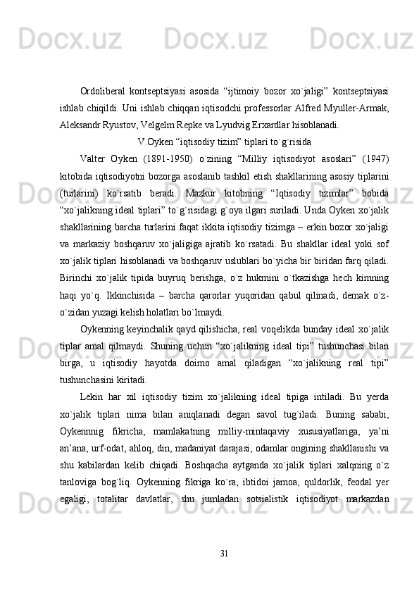 Ordoliberal   kontseptsiyasi   asosida   “ijtimoiy   bozor   xo`jaligi”   kontseptsiyasi
ishlab chiqildi. Uni  ishlab chiqqan iqtisodchi  professorlar  Alfred Myuller-Armak,
Aleksandr Ryustov, Velgelm Repke va Lyudvig Erxardlar hisoblanadi.
V.Oyken “iqtisodiy tizim” tiplari to`g`risida
Valter   Oyken   (1891-1950)   o`zining   “Milliy   iqtisodiyot   asoslari”   (1947)
kitobida iqtisodiyotni  bozorga asoslanib tashkil etish shakllarining asosiy tiplarini
(turlarini)   ko`rsatib   beradi.   Mazkur   kitobning   “Iqtisodiy   tizimlar”   bobida
“xo`jalikning ideal tiplari” to`g`risidagi g`oya ilgari suriladi. Unda Oyken xo`jalik
shakllarining barcha turlarini faqat ikkita iqtisodiy tizimga – erkin bozor xo`jaligi
va   markaziy   boshqaruv   xo`jaligiga   ajratib   ko`rsatadi.   Bu   shakllar   ideal   yoki   sof
xo`jalik tiplari hisoblanadi va boshqaruv uslublari bo`yicha bir biridan farq qiladi.
Birinchi   xo`jalik   tipida   buyruq   berishga,   o`z   hukmini   o`tkazishga   hech   kimning
haqi   yo`q.   Ikkinchisida   –   barcha   qarorlar   yuqoridan   qabul   qilinadi,   demak   o`z-
o`zidan yuzagi kelish holatlari bo`lmaydi.
Oykenning keyinchalik qayd qilishicha, real voqelikda bunday ideal  xo`jalik
tiplar   amal   qilmaydi.   Shuning   uchun   “xo`jalikning   ideal   tipi”   tushunchasi   bilan
birga,   u   iqtisodiy   hayotda   doimo   amal   qiladigan   “xo`jalikning   real   tipi”
tushunchasini kiritadi.
Lekin   har   xil   iqtisodiy   tizim   xo`jalikning   ideal   tipiga   intiladi.   Bu   yerda
xo`jalik   tiplari   nima   bilan   aniqlanadi   degan   savol   tug`iladi.   Buning   sababi,
Oykennnig   fikricha,   mamlakatning   milliy-mintaqaviy   xususiyatlariga,   ya’ni
an’ana, urf-odat, ahloq, din, madaniyat darajasi, odamlar ongining shakllanishi va
shu   kabilardan   kelib   chiqadi.   Boshqacha   aytganda   xo`jalik   tiplari   xalqning   o`z
tanloviga   bog`liq.   Oykenning   fikriga   ko`ra,   ibtidoi   jamoa,   quldorlik,   feodal   yer
egaligi,   totalitar   davlatlar,   shu   jumladan   sotsialistik   iqtisodiyot   markazdan
31 