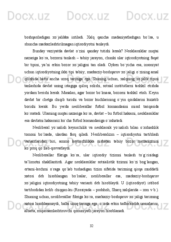 boshqariladigan   xo`jalikka   intiladi.   Xalq   qancha   madaniyatlashgan   bo`lsa,   u
shuncha markazlashtirilmagan iqtisodiyotni tanlaydi.
Bunday   vaziyatda   davlat   o`zini   qanday   tutishi   kerak?   Neoklassiklar   nuqtai
nazariga ko`ra, bozorni tanlash – tabiiy jarayon, chunki ular iqtisodiyotning faqat
bir   tipini,   ya’ni   erkin   bozor   xo`jaligini   tan   oladi.   Oyken   bo`yicha   esa,   insoniyat
uchun iqtisodiyotning ikki tipi tabiiy; markaziy-boshqaruv xo`jaligi o`zining amal
qilishida   hatto   ancha   uzoq   tarixiga   ega.   Shuning   uchun,   xalqning   xo`jalik   tipini
tanlashida   davlat   uning   istagiga   quloq   solishi,   sotsial   institutlarni   tashkil   etishda
yordam berishi kerak. Masalan, agar bozor bo`lmasa, bozorni tashkil etish. Keyin
davlat   bir   chetga   chiqib   turishi   va   bozor   kuchlarining   o`yin   qoidalarini   kuzatib
borishi   kerak.   Bu   yerda   neoliberallar   futbol   komandasini   misol   tariqasida
ko`rsatadi. Ularning nuqtai nazariga  ko`ra, davlat – bu futbol hakami, neoklassiklar
esa davlatni hakamsiz ko`cha futbol komandasiga o`xshatadi.
Neoliberal   yo`nalish   keynschilik   va   neoklassik   yo`nalish   bilan   o`xshashlik
tomoni   bo`lsada,   ulardan   farq   qiladi.   Neoliberalizm   –   iqtisodiyotni   tartiblash
variantlaridan   biri,   ammo   keynschilikka   nisbatan   tabiiy   bozor   mexanizmini
ko`proq qo`llab-quvvatlaydi.
Neoliberallar   fikriga   ko`ra,   ular   iqtisodiy   tizimni   tanlash   to`g`risidagi
ta’limotni   shakllantirdi.   Agar   neoklassiklar   sotsialistik   tizimni   ko`zi   bog`langan,
ertami-kechmi   o`raga   qo`lab   tushadigan   tizim   sifatida   tarixning   qisqa   muddatli
xatosi   deb   hisoblangan   bo`lsalar,   neoliberallar   esa,   markaziy-boshqaruv
xo`jaligini   iqtisodiyotning   tabiiy   varianti   deb   hisoblaydi.   U   (iqtisodiyot)   istibod
tartibodidan   kelib chiqqan-ku (Rossiyada – podshoh, Sharq xalqlarida – xon v b.).
Shuning uchun,  neoliberallar fikriga ko`ra, markaziy-boshqaruv xo`jaligi tarixning
xatosi hisoblanmaydi, balki uzoq tarixga ega, o`zida erkin tadbirkorlik unsurlarini,
albatta, mujassamlashtiruvchi qonuniyatli jarayon hisoblanadi.
32 