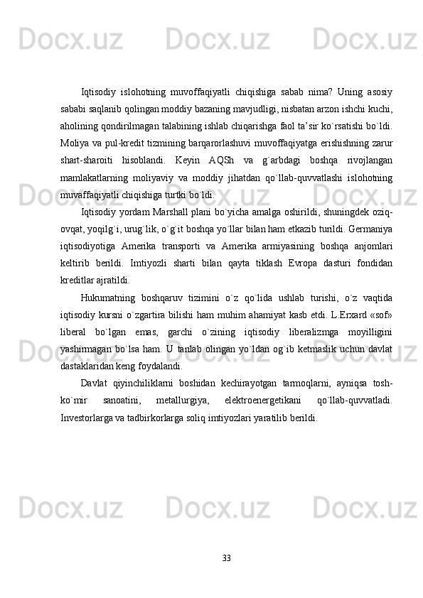 Iqtisodiy   islohotning   muvoffaqiyatli   chiqishiga   sabab   nima?   Uning   asosiy
sababi saqlanib qolingan moddiy bazaning mavjudligi, nisbatan arzon ishchi kuchi,
aholining qondirilmagan talabining ishlab chiqarishga faol ta’sir ko`rsatishi bo`ldi.
Moliya va pul-kredit tizmining barqarorlashuvi muvoffaqiyatga erishishning zarur
shart-sharoiti   hisoblandi.   Keyin   AQSh   va   g`arbdagi   boshqa   rivojlangan
mamlakatlarning   moliyaviy   va   moddiy   jihatdan   qo`llab-quvvatlashi   islohotning
muvaffaqiyatli chiqishiga turtki bo`ldi.
Iqtisodiy yordam Marshall plani bo`yicha amalga oshirildi, shuningdek oziq-
ovqat, yoqilg`i, urug`lik, o`g`it boshqa yo`llar bilan ham etkazib turildi. Germaniya
iqtisodiyotiga   Amerika   transporti   va   Amerika   armiyasining   boshqa   anjomlari
keltirib   berildi.   Imtiyozli   sharti   bilan   qayta   tiklash   Evropa   dasturi   fondidan
kreditlar ajratildi.
Hukumatning   boshqaruv   tizimini   o`z   qo`lida   ushlab   turishi,   o`z   vaqtida
iqtisodiy   kursni  o`zgartira bilishi  ham  muhim ahamiyat  kasb etdi. L.Erxard «sof»
liberal   bo`lgan   emas,   garchi   o`zining   iqtisodiy   liberalizmga   moyilligini
yashirmagan   bo`lsa   ham.   U   tanlab   olingan   yo`ldan   og`ib   ketmaslik   uchun   davlat
dastaklaridan keng foydalandi.
Davlat   qiyinchiliklarni   boshidan   kechirayotgan   tarmoqlarni,   ayniqsa   tosh-
ko`mir   sanoatini,   metallurgiya,   elektroenergetikani   qo`llab-quvvatladi.
Investorlarga va tadbirkorlarga soliq imtiyozlari yaratilib berildi.
33 