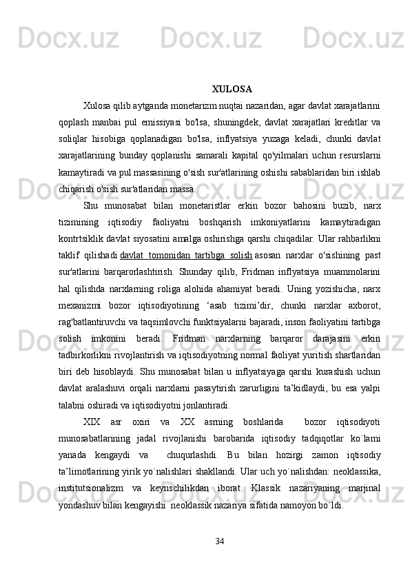 XULOSA
Xulosa qilib aytganda monetarizm nuqtai nazaridan, agar davlat xarajatlarini
qoplash   manbai   pul   emissiyasi   bo'lsa,   shuningdek,   davlat   xarajatlari   kreditlar   va
soliqlar   hisobiga   qoplanadigan   bo'lsa,   inflyatsiya   yuzaga   keladi,   chunki   davlat
xarajatlarining   bunday   qoplanishi   samarali   kapital   qo'yilmalari   uchun   resurslarni
kamaytiradi va pul massasining o'sish sur'atlarining oshishi sabablaridan biri.ishlab
chiqarish o'sish sur'atlaridan massa. 
Shu   munosabat   bilan   monetaristlar   erkin   bozor   bahosini   buzib,   narx
tizimining   iqtisodiy   faoliyatni   boshqarish   imkoniyatlarini   kamaytiradigan
kontrtsiklik davlat siyosatini amalga oshirishga qarshi chiqadilar.   Ular rahbarlikni
taklif   qilishadi   davlat   tomonidan   tartibga   solish   asosan   narxlar   o'sishining   past
sur'atlarini   barqarorlashtirish.   Shunday   qilib,   Fridman   inflyatsiya   muammolarini
hal   qilishda   narxlarning   roliga   alohida   ahamiyat   beradi.   Uning   yozishicha,   narx
mexanizmi   bozor   iqtisodiyotining   ‘asab   tizimi’dir,   chunki   narxlar   axborot,
rag'batlantiruvchi va taqsimlovchi funktsiyalarni bajaradi, inson faoliyatini tartibga
solish   imkonini   beradi.   Fridman   narxlarning   barqaror   darajasini   erkin
tadbirkorlikni rivojlantirish va iqtisodiyotning normal faoliyat yuritish shartlaridan
biri   deb   hisoblaydi.   Shu   munosabat   bilan   u   inflyatsiyaga   qarshi   kurashish   uchun
davlat   aralashuvi   orqali   narxlarni   pasaytirish   zarurligini   ta’kidlaydi,   bu   esa   yalpi
talabni oshiradi va iqtisodiyotni jonlantiradi. 
XIX   asr   oxiri   va   XX   asrning   boshlarida     bozor   iqtisodiyoti
munosabatlarining   jadal   rivojlanishi   barobarida   iqtisodiy   tadqiqotlar   ko`lami
yanada   kengaydi   va     chuqurlashdi.   Bu   bilan   hozirgi   zamon   iqtisodiy
ta’limotlarining yirik yo`nalishlari shakllandi. Ular uch yo`nalishdan: neoklassika,
institutsionalizm   va   keynschilikdan   iborat.   Klassik   nazariyaning   marjinal
yondashuv bilan kengayishi  neoklassik nazariya sifatida namoyon bo`ldi.
34 