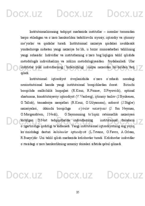 Institutsionalizmning   tadqiqot   markazida   institutlar   –   insonlar   tomonidan
barpo  etiladigan   va  o`zaro  hamkorlikni   tarkiblovchi   siyosiy,   iqtisodiy   va   ijtimoiy
me’yorlar   va   qoidalar   turadi.   Institutsional   nazariya   qoidalari   neoklassik
yondashuvga   nisbatan   yangi   nazariya   bo`lib,   u   bozor   munosabatlari   tahlilining
yangi   sohasidir.   Individlar   va   institutlarning   o`zaro   bog`liqligini   tahlil   qilishda
metodologik   individualizm   va   xolizm   metodologiyasidan     foydalaniladi.   Ular
institutlar   yoki   individlarning     birlamchiligi     nuqtai   nazaridan   bir-biridan   farq
qiladi.
Institutsional   iqtisodiyot   rivojlanishida   o`zaro   o`xshash   nomdagi
neoinstiutsional   hamda   yangi   institutsional   bosqichlardan   iborat.     Birinchi
bosqichda   mulkchilik   huquqlari   (R.Kouz,   R.Pozner,   S.Peyovich),   optimal
shartnoma, konstitutsiyaviy iqtisodiyot   (V.Vanberg),   ijtimoiy tanlov   (J.Byukenen,
G.Tallok),   transaksiya   xarajatlari   (R.Kouz,   O.Uilyamson),   a xborot   (J.Stigler)
nazariyalari,     i kkinchi   bosqichga       o`yinlar   nazariyasi   (J.   fon   Neyman,
O.Morgenshtern,   J.Nesh),     G.Saymonning   to`liqsiz   ratsionallik   nazariyasi
kiritilgan.   D.Nort   tadqiqotlarida   individlarning     institutsional   doiralarni
o`zgartirishga qodirligi ta’kidlanadi. Yangi institutsional iqtisodiyotning eng yoyiq
ko`rinishdagi   dasturi   kelishuvlar   iqtisodiyoti   (L.Tevano,   O.Favro,   A.Orlean,
R.Buaye)dir. Uni tahlil qilish markazida kelishuvlar turadi. Kelishuvlar  individlar
o`rtasidagi o`zaro hamkorlikning umumiy doiralari sifatida qabul qilinadi.
35 