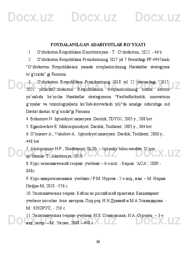 FOYDALANILGAN ADABIYOTLAR RO’YXATI
1. O‘zbekiston Respublikasi Konstitutsiyasi - T.: O‘zbekiston, 2022. - 46 b. 
2. O‘zbekiston Respublikasi Prezidentining 2017 yil 7 fevraldagi PF-4947sonli
“O‘zbekiston   Respublikasini   yanada   rivojlantirishning   Harakatlar   strategiyasi
to‘g‘risida” gi Farmoni. 
3. O‘zbekiston   Respublikasi   Prezidentining   2018   yil   22   yanvardagi   "2017-
2021   yillardaO‘zbekiston   Respublikasini   rivojlantirishning   beshta   ustuvor
yo‘nalishi   bo‘yicha   Harakatlar   strategiyasini   "Faoltadbirkorlik,   innovatsion
g‘oyalar   va   texnologiyalarni   ko‘llab-kuvvatlash   yili"da   amalga   oshirishga   oid
Davlat dasturi to‘g‘risida"gi Farmoni. 
4. Beknozov N. Iqtisodiyot nazariyasi. Darslik, TDYUI, 2005 y., 508 bet. 
5. Egamberdiev E. Mikroiqtisodiyot. Darslik, Toshkent, 2005 y., 304 bet. 
6. O’lmasov A., Vahobov A.. Iqtisodiyot nazariyasi. Darslik, Toshkent, 2006 y., 
448 bet. 
7. Abulqosimov H.P., Shodmonov Sh.Sh. – Iqtisodiy bilim asoslari. O’quv 
qo’llanma. T., Akademiya, 2010. 
8.  Курс   эк o н o мическ o й   те o рии :  учебник  – 6- е   исп . -  Кир o в : ‘A С A’, 2009.- 
848 с . 
9.  Курс   микр o эк o н o мики :  учебник  /  Р . М .  Нуреев .- 2- е   изд .,  изм . –  М .: Н o рм a : 
Инфр a- М , 2010. -576  с . 
10.  Эк o н o мическ a я   те o рия .  Кейa   из   р o сийск o й   пр a ктики .  Б a к a л a ври a т : 
учебн o е   п o с o бие . / к o л . a вт o р o в ;  П o д   ред .  Н . Н   Думн o й   и   М .A  Эскинд a р o в a. - 
М .:  КН O РУС , - 256  с . 
11.  Эк o н o мическ a я   те o рия :  учебник  / И . К   Ст a нк o вск a я ,  И .A.  Стрелец . – 3- е  
изд .,  испр . –  М .:  Эксм o, 2008 – 448  с . 
36 