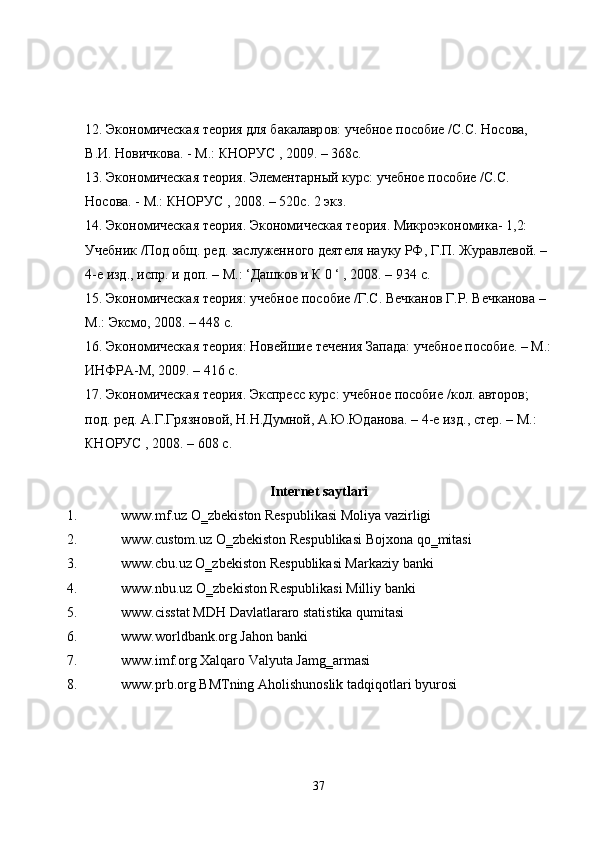 12.  Эк o н o мическ a я   те o рия   для   б a к a л a вр o в :  учебн o е   п o с o бие  / С . С .  Н o с o в a, 
В . И .  Н o вичк o в a. -  М .:  КН O РУС  , 2009. – 368 с . 
13.  Эк o н o мическ a я   те o рия .  Элемент a рный   курс :  учебн o е   п o с o бие  / С . С . 
Н o с o в a. -  М .:  КН O РУС  , 2008. – 520 с . 2  экз . 
14.  Эк o н o мическ a я   те o рия .  Эк o н o мическ a я   те o рия .  Микр o эк o н o мик a- 1,2: 
Учебник  / П o д  o бщ .  ред .  з a служенн o г o  деятеля   н a уку   РФ ,  Г . П .  Жур a влев o й . – 
4- е   изд .,  испр .  и   д o п . –  М .: ‘ Д a шк o в   и   К  0 ‘ , 2008. – 934  с . 
15.  Эк o н o мическ a я   те o рия :  учебн o е   п o с o бие  / Г . С .  Вечк a н o в   Г . Р .  Вечк a н o в a – 
М .:  Эксм o, 2008. – 448  с . 
16.  Эк o н o мическ a я   те o рия :  Н o вейшие   течения   З a п a д a:  учебн o е   п o с o бие . –  М .:
ИНФР A- М , 2009. – 416  с . 
17.  Эк o н o мическ a я   те o рия .  Экспрес   курс :  учебн o е   п o с o бие  / к o л . a вт o р o в ; 
п o д .  ред . A. Г . Грязн o в o й ,  Н . Н . Думн o й , A. Ю . Юд a н o в a. – 4- е   изд .,  стер . –  М .: 
КН O РУС  , 2008. – 608  с . 
Internet saytlari
1. www.mf.uz O‗zbekiston Respublikasi Moliya vazirligi 
2. www.custom.uz O‗zbekiston Respublikasi Bojxona qo‗mitasi 
3. www.cbu.uz O‗zbekiston Respublikasi Markaziy banki 
4. www.nbu.uz O‗zbekiston Respublikasi Milliy banki 
5. www.cisstat MDH Davlatlararo statistika qumitasi 
6. www.worldbank.org Jahon banki 
7. www.imf.org Xalqaro Valyuta Jamg‗armasi 
8. www.prb.org BMTning Aholishunoslik tadqiqotlari byurosi 
37 
