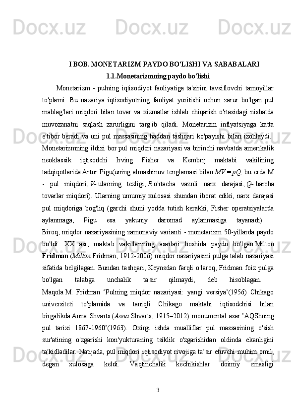 I BOB. MONETARIZM PAYDO BO'LISHI VA SABABALARI  
1.1.Monetarizmning paydo bo'lishi
Monetarizm   -   pulning   iqtisodiyot   faoliyatiga   ta'sirini   tavsiflovchi   tamoyillar
to'plami.   Bu   nazariya   iqtisodiyotning   faoliyat   yuritishi   uchun   zarur   bo'lgan   pul
mablag'lari   miqdori   bilan   tovar   va   xizmatlar   ishlab   chiqarish   o'rtasidagi   nisbatda
muvozanatni   saqlash   zarurligini   targ'ib   qiladi.   Monetarizm   inflyatsiyaga   katta
e'tibor  beradi  va  uni   pul   massasining  haddan  tashqari   ko'payishi   bilan izohlaydi.  
Monetarizmning ildizi bor   pul miqdori  nazariyasi   va birinchi  navbatda amerikalik
neoklassik   iqtisodchi   Irving   Fisher   va   Kembrij   maktabi   vakilining
tadqiqotlarida   Artur Pigu(uning almashinuv tenglamasi bilan   MV   =   pQ,   bu erda M
-   pul   miqdori,   V-   ularning   tezligi,   R   o'rtacha   vaznli   narx   darajasi,   Q-   barcha
tovarlar   miqdori).   Ularning   umumiy   xulosasi   shundan   iborat   ediki,   narx   darajasi
pul   miqdoriga   bog'liq   (garchi   shuni   yodda   tutish   kerakki,   Fisher   operatsiyalarda
aylanmaga,   Pigu   esa   yakuniy   daromad   aylanmasiga   tayanadi).  
Biroq, miqdor nazariyasining zamonaviy varianti - monetarizm 50-yillarda paydo
bo'ldi.   XX   asr,   maktab   vakillarining   asarlari   boshida   paydo   bo'lgan   Milton
Fridman   ( Milton   Fridman, 1912-2006) miqdor nazariyasini pulga talab nazariyasi
sifatida belgilagan.  Bundan  tashqari,  Keynsdan  farqli  o'laroq,  Fridman foiz  pulga
bo'lgan   talabga   unchalik   ta'sir   qilmaydi,   deb   hisoblagan.  
Maqola   M.   Fridman   ‘Pulning   miqdor   nazariyasi:   yangi   versiya’(1956)   Chikago
universiteti   to'plamida   va   taniqli   Chikago   maktabi   iqtisodchisi   bilan
birgalikda   Anna   Shvarts   ( Anna   Shvarts,   1915–2012)   monumental   asar   ’AQShning
pul   tarixi   1867-1960’(1963).   Oxirgi   ishda   mualliflar   pul   massasining   o'sish
sur'atining   o'zgarishi   kon'yukturaning   tsiklik   o'zgarishidan   oldinda   ekanligini
ta'kidladilar. Natijada, pul miqdori iqtisodiyot rivojiga ta’sir etuvchi muhim omil,
degan   xulosaga   keldi.   Vaqtinchalik   kechikishlar   doimiy   emasligi
3 
