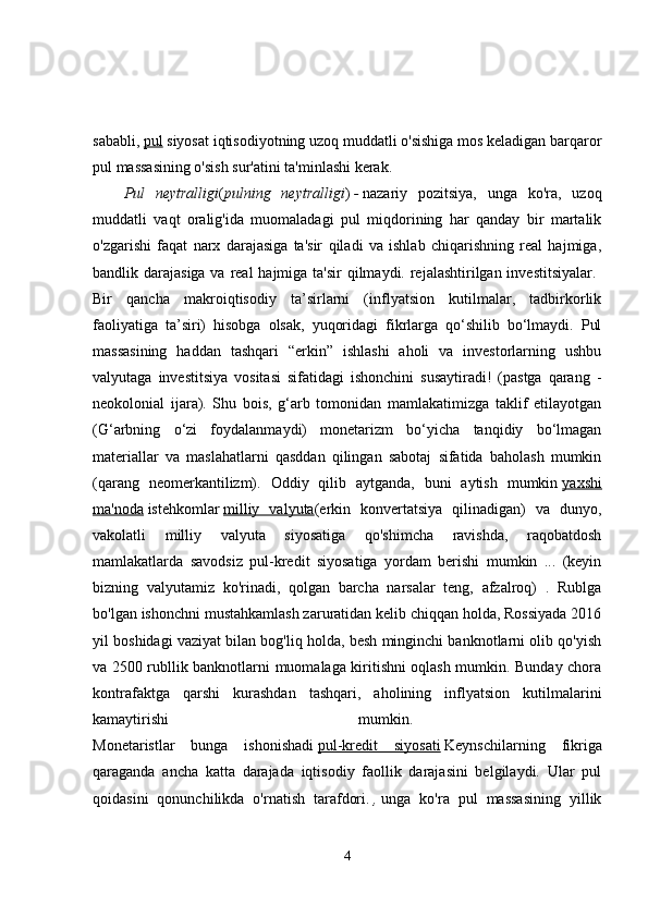 sababli,   pul   siyosat iqtisodiyotning uzoq muddatli o'sishiga mos keladigan barqaror
pul massasining o'sish sur'atini ta'minlashi kerak. 
Pul   neytralligi ( pulning   neytralligi )   -   nazariy   pozitsiya,   unga   ko'ra,   uzoq
muddatli   vaqt   oralig'ida   muomaladagi   pul   miqdorining   har   qanday   bir   martalik
o'zgarishi   faqat   narx   darajasiga   ta'sir   qiladi   va   ishlab   chiqarishning   real   hajmiga,
bandlik darajasiga va real hajmiga ta'sir  qilmaydi. rejalashtirilgan investitsiyalar.  
Bir   qancha   makroiqtisodiy   ta’sirlarni   (inflyatsion   kutilmalar,   tadbirkorlik
faoliyatiga   ta’siri)   hisobga   olsak,   yuqoridagi   fikrlarga   qo‘shilib   bo‘lmaydi.   Pul
massasining   haddan   tashqari   “erkin”   ishlashi   aholi   va   investorlarning   ushbu
valyutaga   investitsiya   vositasi   sifatidagi   ishonchini   susaytiradi!   (pastga   qarang   -
neokolonial   ijara).   Shu   bois,   g‘arb   tomonidan   mamlakatimizga   taklif   etilayotgan
(G‘arbning   o‘zi   foydalanmaydi)   monetarizm   bo‘yicha   tanqidiy   bo‘lmagan
materiallar   va   maslahatlarni   qasddan   qilingan   sabotaj   sifatida   baholash   mumkin
(qarang   neomerkantilizm).   Oddiy   qilib   aytganda,   buni   aytish   mumkin   yaxshi
ma'noda   istehkomlar   milliy   valyuta (erkin   konvertatsiya   qilinadigan)   va   dunyo,
vakolatli   milliy   valyuta   siyosatiga   qo'shimcha   ravishda,   raqobatdosh
mamlakatlarda   savodsiz   pul-kredit   siyosatiga   yordam   berishi   mumkin   ...   (keyin
bizning   valyutamiz   ko'rinadi,   qolgan   barcha   narsalar   teng,   afzalroq)   .   Rublga
bo'lgan ishonchni mustahkamlash zaruratidan kelib chiqqan holda, Rossiyada 2016
yil boshidagi vaziyat bilan bog'liq holda, besh minginchi banknotlarni olib qo'yish
va 2500 rubllik banknotlarni muomalaga kiritishni oqlash mumkin. Bunday chora
kontrafaktga   qarshi   kurashdan   tashqari,   aholining   inflyatsion   kutilmalarini
kamaytirishi   mumkin.  
Monetaristlar   bunga   ishonishadi   pul-kredit   siyosati   Keynschilarning   fikriga
qaraganda   ancha   katta   darajada   iqtisodiy   faollik   darajasini   belgilaydi.   Ular   pul
qoidasini   qonunchilikda   o'rnatish   tarafdori.   ,   unga   ko'ra   pul   massasining   yillik
4 