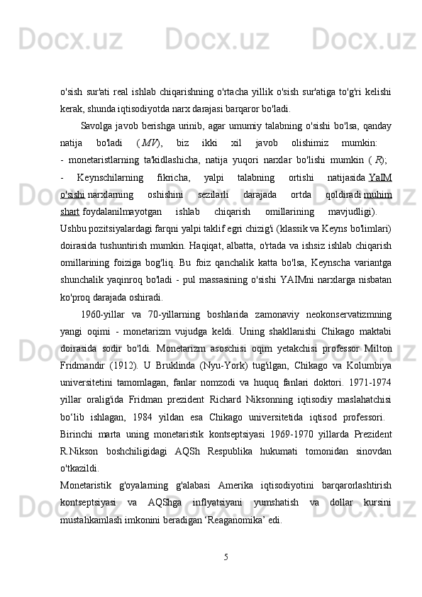 o'sish   sur'ati   real   ishlab   chiqarishning   o'rtacha   yillik   o'sish   sur'atiga   to'g'ri   kelishi
kerak, shunda iqtisodiyotda narx darajasi barqaror bo'ladi. 
Savolga javob  berishga  urinib,  agar  umumiy talabning  o'sishi   bo'lsa,  qanday
natija   bo'ladi   (   MV ),   biz   ikki   xil   javob   olishimiz   mumkin:  
-   monetaristlarning   ta'kidlashicha,   natija   yuqori   narxlar   bo'lishi   mumkin   (   R );  
-   Keynschilarning   fikricha,   yalpi   talabning   ortishi   natijasida   YaIM
o'sishi   narxlarning   oshishini   sezilarli   darajada   ortda   qoldiradi   muhim
shart   foydalanilmayotgan   ishlab   chiqarish   omillarining   mavjudligi).  
Ushbu pozitsiyalardagi farqni yalpi taklif egri chizig'i (klassik va Keyns bo'limlari)
doirasida  tushuntirish mumkin. Haqiqat, albatta,  o'rtada  va ishsiz  ishlab chiqarish
omillarining   foiziga   bog'liq.   Bu   foiz   qanchalik   katta   bo'lsa,   Keynscha   variantga
shunchalik   yaqinroq   bo'ladi   -   pul   massasining   o'sishi   YAIMni   narxlarga   nisbatan
ko'proq darajada oshiradi. 
1960-yillar   va   70-yillarning   boshlarida   zamonaviy   neokonservatizmning
yangi   oqimi   -   monetarizm   vujudga   keldi.   Uning   shakllanishi   Chikago   maktabi
doirasida   sodir   bo'ldi.   Monetarizm   asoschisi   oqim   yetakchisi   professor   Milton
Fridmandir   (1912).   U   Bruklinda   (Nyu-York)   tug'ilgan,   Chikago   va   Kolumbiya
universitetini   tamomlagan,   fanlar   nomzodi   va   huquq   fanlari   doktori.   1971-1974
yillar   oralig'ida   Fridman   prezident   Richard   Niksonning   iqtisodiy   maslahatchisi
bo‘lib   ishlagan,   1984   yildan   esa   Chikago   universitetida   iqtisod   professori.  
Birinchi   marta   uning   monetaristik   kontseptsiyasi   1969-1970   yillarda   Prezident
R.Nikson   boshchiligidagi   AQSh   Respublika   hukumati   tomonidan   sinovdan
o'tkazildi.  
Monetaristik   g'oyalarning   g'alabasi   Amerika   iqtisodiyotini   barqarorlashtirish
kontseptsiyasi   va   AQShga   inflyatsiyani   yumshatish   va   dollar   kursini
mustahkamlash imkonini beradigan ‘Reaganomika’ edi. 
5 