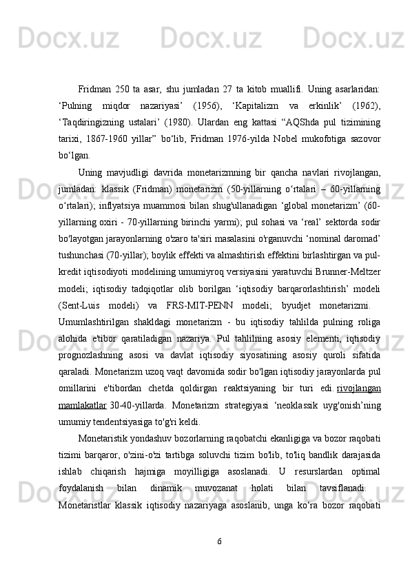 Fridman   250   ta   asar,   shu   jumladan   27   ta   kitob   muallifi.   Uning   asarlaridan:
‘Pulning   miqdor   nazariyasi’   (1956),   ‘Kapitalizm   va   erkinlik’   (1962),
‘Taqdiringizning   ustalari’   (1980).   Ulardan   eng   kattasi   “AQShda   pul   tizimining
tarixi,   1867-1960   yillar”   bo‘lib,   Fridman   1976-yilda   Nobel   mukofotiga   sazovor
bo‘lgan. 
Uning   mavjudligi   davrida   monetarizmning   bir   qancha   navlari   rivojlangan,
jumladan:   klassik   (Fridman)   monetarizm   (50-yillarning   o rtalari   –   60-yillarningʻ
o rtalari);   inflyatsiya   muammosi   bilan   shug'ullanadigan   ‘global   monetarizm’   (60-	
ʻ
yillarning oxiri - 70-yillarning birinchi yarmi); pul sohasi  va ‘real’ sektorda sodir
bo'layotgan jarayonlarning o'zaro ta'siri masalasini o'rganuvchi ‘nominal daromad’
tushunchasi (70-yillar); boylik effekti va almashtirish effektini birlashtirgan va pul-
kredit iqtisodiyoti modelining umumiyroq versiyasini  yaratuvchi Brunner-Meltzer
modeli;   iqtisodiy   tadqiqotlar   olib   borilgan   ‘iqtisodiy   barqarorlashtirish’   modeli
(Sent-Luis   modeli)   va   FRS-MIT-PENN   modeli;   byudjet   monetarizmi.  
Umumlashtirilgan   shakldagi   monetarizm   -   bu   iqtisodiy   tahlilda   pulning   roliga
alohida   e'tibor   qaratiladigan   nazariya.   Pul   tahlilning   asosiy   elementi,   iqtisodiy
prognozlashning   asosi   va   davlat   iqtisodiy   siyosatining   asosiy   quroli   sifatida
qaraladi. Monetarizm uzoq vaqt davomida sodir bo'lgan iqtisodiy jarayonlarda pul
omillarini   e'tibordan   chetda   qoldirgan   reaktsiyaning   bir   turi   edi.   rivojlangan
mamlakatlar   30-40-yillarda.   Monetarizm   strategiyasi   ‘neoklassik   uyg'onish’ning
umumiy tendentsiyasiga to'g'ri keldi. 
Monetaristik yondashuv bozorlarning raqobatchi ekanligiga va bozor raqobati
tizimi   barqaror,   o'zini-o'zi   tartibga   soluvchi   tizim   bo'lib,   to'liq   bandlik   darajasida
ishlab   chiqarish   hajmiga   moyilligiga   asoslanadi.   U   resurslardan   optimal
foydalanish   bilan   dinamik   muvozanat   holati   bilan   tavsiflanadi.  
Monetaristlar   klassik   iqtisodiy   nazariyaga   asoslanib,   unga   ko‘ra   bozor   raqobati
6 