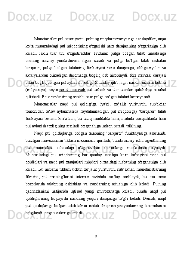 Monetaristlar pul nazariyasini pulning miqdor nazariyasiga asoslaydilar, unga
ko'ra   muomaladagi   pul   miqdorining   o'zgarishi   narx   darajasining   o'zgarishiga   olib
keladi,   lekin   ular   uni   o'zgartiradilar.   Fridman   pulga   bo'lgan   talab   masalasiga
o'zining   nazariy   yondashuvini   ilgari   suradi   va   pulga   bo'lgan   talab   nisbatan
barqaror,   pulga   bo'lgan   talabning   funktsiyasi   narx   darajasiga,   obligatsiyalar   va
aktsiyalardan   olinadigan   daromadga   bog'liq   deb   hisoblaydi.   foiz   stavkasi   darajasi
bilan bog'liq bo'lgan pul aylanish tezligi. Shunday qilib, agar narxlar oshishi kutilsa
(inflyatsiya),   keyin   xarid   qobiliyati   pul   tushadi   va   ular   ulardan  qutulishga   harakat
qilishadi. Foiz stavkasining oshishi ham pulga bo'lgan talabni kamaytiradi. 
Monetaristlar   naqd   pul   qoldig'iga   (ya'ni,   xo'jalik   yurituvchi   sub'ektlar
tomonidan   to'lov   aylanmasida   foydalaniladigan   pul   miqdoriga)   ‘barqaror’   talab
funksiyasi   tezisini   kiritadilar,   bu   uzoq   muddatda   ham,   alohida   bosqichlarda   ham
pul aylanish tezligining sezilarli o'zgarishiga imkon beradi. tsiklning. 
Naqd   pul   qoldiqlariga   bo'lgan   talabning   ‘barqaror’   funktsiyasiga   asoslanib,
buzilgan muvozanatni tiklash mexanizmi quriladi, bunda asosiy rolni agentlarning
pul   muomalasi   sohasidagi   o'zgaruvchan   sharoitlarga   moslashishi   o'ynaydi.
Muomaladagi   pul   miqdorining   har   qanday   sababga   ko'ra   ko'payishi   naqd   pul
qoldiqlari   va   naqd   pul   xarajatlari   miqdori   o'rtasidagi   nisbatning   o'zgarishiga   olib
keladi. Bu nisbatni  tiklash uchun xo’jalik yurituvchi  sub’ektlar, monetaristlarning
fikricha,   pul   mablag’larini   intensiv   ravishda   sarflay   boshlaydi,   bu   esa   tovar
bozorlarida   talabning   oshishiga   va   narxlarning   oshishiga   olib   keladi.   Pulning
qadrsizlanishi   natijasida   iqtisod   yangi   muvozanatga   keladi,   bunda   naqd   pul
qoldiqlarining   ko'payishi   narxning   yuqori   darajasiga   to'g'ri   keladi.   Demak,   naqd
pul qoldiqlariga bo'lgan talab takror ishlab chiqarish jarayonlarining dinamikasini
belgilaydi, degan xulosaga keladi. 
8 