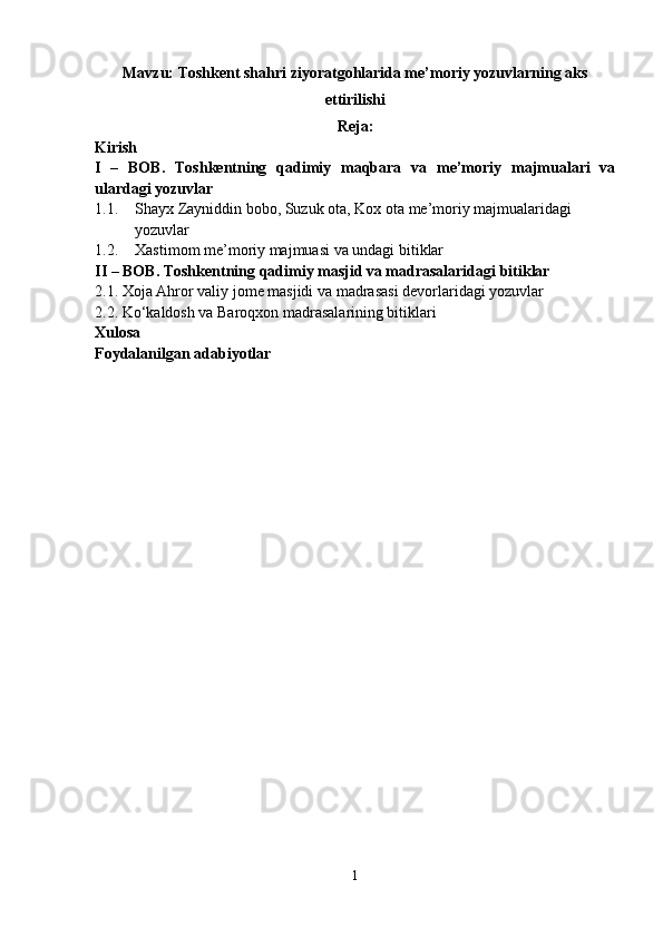 Mavzu: Toshkent shahri ziyoratgohlarida me’moriy yozuvlarning aks
ettirilishi
Reja:
Kirish
I   –   BOB.   Toshkentning   qadimiy   maqbara   va   me’moriy   majmualari   va
ulardagi yozuvlar
1.1. Shayx Zayniddin bobo , Suzuk ota, Kox ota  me’moriy majmualaridagi 
yozuvlar
1.2. Xastimom me’moriy majmuasi va undagi bitiklar
II – BOB.  Toshkentning qadimiy masjid va madrasalaridagi bitiklar
2.1.  Xoja Ahror valiy jome masjidi va madrasasi devorlaridagi yozuvlar
2.2. Ko‘kaldosh va Baroqxon madrasalarining bitiklari
Xulosa
Foydalanilgan adabiyotlar
1 