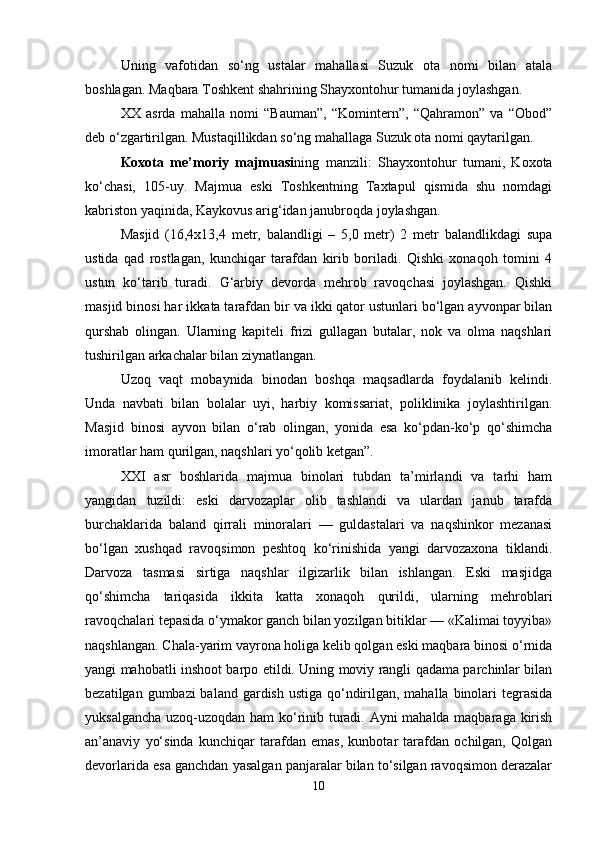 Uning   vafotidan   so‘ng   ustalar   mahallasi   Suzuk   ota   nomi   bilan   atala
boshlagan. Maqbara Toshkent shahrining Shayxontohur tumanida joylashgan.
XX   asrda   mahalla   nomi   “Bauman”,   “Komintern”,   “Qahramon”   va   “Obod”
deb o‘zgartirilgan. Mustaqillikdan so‘ng mahallaga Suzuk ota nomi qaytarilgan.
Koxota   me’moriy   majmuasi ning   manzili:   Shayxontohur   tumani,   Koxota
ko‘chasi,   105-uy.   Majmua   eski   Toshkentning   Taxtapul   qismida   shu   nomdagi
kabriston yaqinida, Kaykovus arig‘idan janubroqda joylashgan.
Masjid   (16,4x13,4   metr,   balandligi   –   5,0   metr)   2   metr   balandlikdagi   supa
ustida   qad   rostlagan,   kunchiqar   tarafdan   kirib   boriladi.   Qishki   xonaqoh   tomini   4
ustun   ko‘tarib   turadi.   G‘arbiy   devorda   mehrob   ravoqchasi   joylashgan.   Qishki
masjid binosi har ikka t a tarafdan bir va ikki qator ustunlari bo‘lgan ayvonpar bilan
qurshab   olingan.   Ularning   kapiteli   frizi   gullagan   butalar,   nok   va   olma   naqshlari
tushirilgan arkachalar bilan ziynatlangan.
Uzoq   vaqt   mobaynida   binodan   boshqa   maqsadlarda   foydalanib   kelindi.
Unda   navbati   bilan   bolalar   uyi,   harbiy   komissariat,   poliklinika   joylashtirilgan.
Masjid   binosi   ayvon   bilan   o‘rab   olingan,   yonida   esa   ko‘pdan-ko‘p   qo‘shimcha
imoratlar ham qurilgan, naqshlari yo‘qolib ketgan”.
XXI   asr   boshlarida   majmua   binolari   tubdan   ta’mirlandi   va   tarhi   ham
yangidan   tuzildi:   eski   darvozaplar   olib   tashlandi   va   ulardan   janub   tarafda
burchaklarida   baland   qirrali   minoralari   —   guldastalari   va   naqshinkor   mezanasi
bo‘lgan   xushqad   ravoqsimon   peshtoq   ko‘rinishida   yangi   darvozaxona   tiklandi.
Darvoza   tasmasi   sirtiga   naqshlar   ilgizarlik   bilan   ishlangan.   Eski   masjidga
qo‘shimcha   tariqasida   ikkita   katta   xonaqoh   qurildi,   ularning   mehroblari
ravoqchalari tepasida o‘ymakor ganch bilan yozilgan bitiklar — «Kalimai toyyiba»
naqshlangan. Chala-yarim vayrona holiga kelib qolgan eski maqbara binosi o‘rnida
yangi mahobatli inshoot barpo etildi. Uning moviy rangli qadama parchinlar bilan
bezatilgan gumbazi baland gardish ustiga qo‘ndirilgan, mahalla binolari tegrasida
yuksalgancha uzoq-uzoqdan ham ko‘rinib turadi. Ayni mahalda maqbaraga kirish
an’anaviy   yo‘sinda   kunchiqar   tarafdan   emas,   kunbotar   tarafdan   ochilgan,   Qolgan
devorlarida esa ganchdan yasalgan panjaralar bilan to‘silgan ravoqsimon derazalar
10 